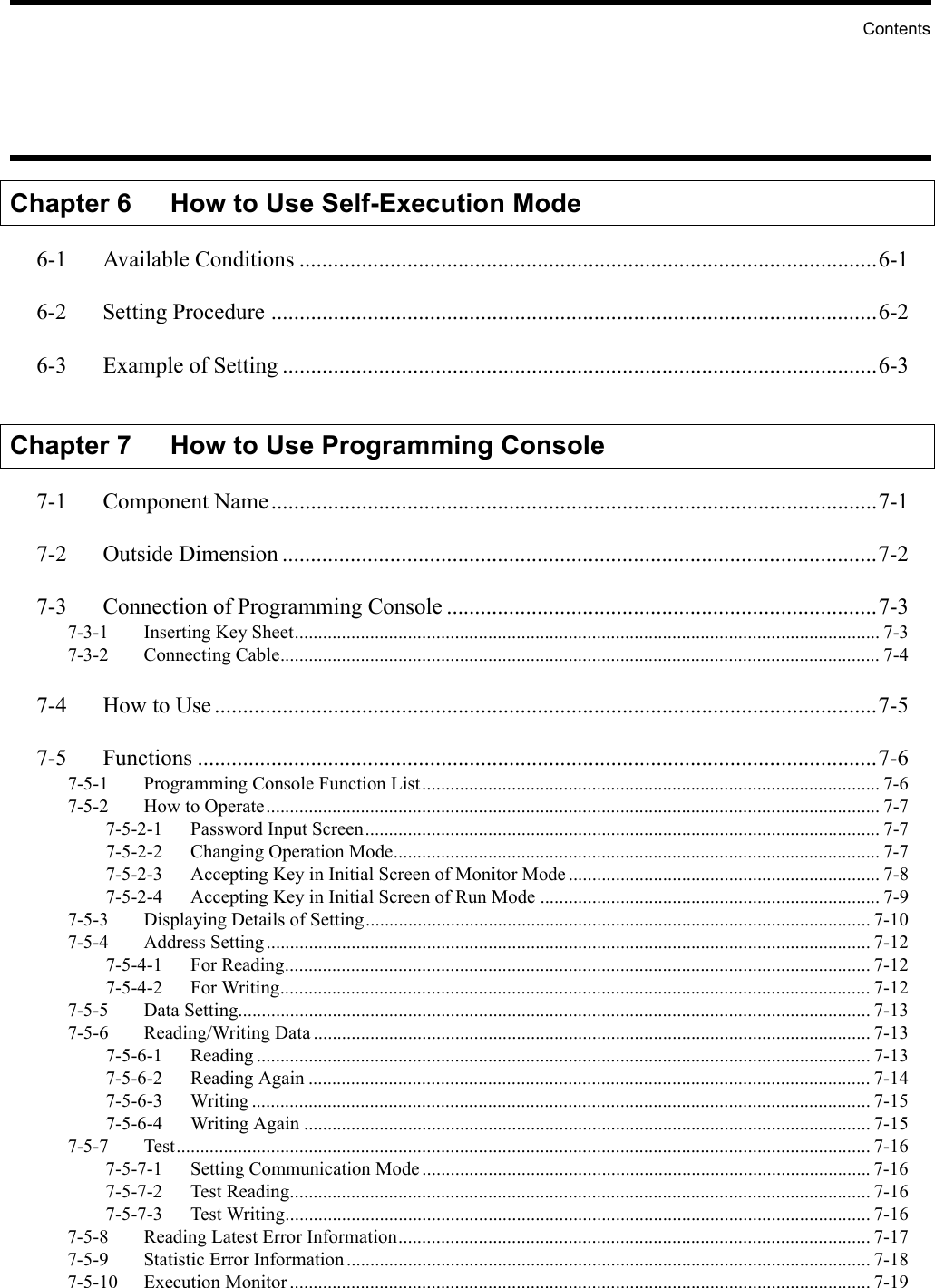 ContentsChapter 6 How to Use Self-Execution Mode6-1 Available Conditions ......................................................................................................6-16-2 Setting Procedure ...........................................................................................................6-26-3 Example of Setting .........................................................................................................6-3Chapter 7 How to Use Programming Console7-1 Component Name...........................................................................................................7-17-2 Outside Dimension .........................................................................................................7-27-3 Connection of Programming Console ............................................................................7-37-3-1 Inserting Key Sheet............................................................................................................................ 7-37-3-2 Connecting Cable............................................................................................................................... 7-47-4 How to Use .....................................................................................................................7-57-5 Functions ........................................................................................................................7-67-5-1 Programming Console Function List................................................................................................. 7-67-5-2 How to Operate.................................................................................................................................. 7-77-5-2-1 Password Input Screen............................................................................................................. 7-77-5-2-2 Changing Operation Mode....................................................................................................... 7-77-5-2-3 Accepting Key in Initial Screen of Monitor Mode .................................................................. 7-87-5-2-4 Accepting Key in Initial Screen of Run Mode ........................................................................ 7-97-5-3 Displaying Details of Setting........................................................................................................... 7-107-5-4 Address Setting................................................................................................................................ 7-127-5-4-1 For Reading............................................................................................................................ 7-127-5-4-2 For Writing............................................................................................................................. 7-127-5-5 Data Setting...................................................................................................................................... 7-137-5-6 Reading/Writing Data ...................................................................................................................... 7-137-5-6-1 Reading .................................................................................................................................. 7-137-5-6-2 Reading Again ....................................................................................................................... 7-147-5-6-3 Writing ................................................................................................................................... 7-157-5-6-4 Writing Again ........................................................................................................................ 7-157-5-7 Test................................................................................................................................................... 7-167-5-7-1 Setting Communication Mode...............................................................................................7-167-5-7-2 Test Reading........................................................................................................................... 7-167-5-7-3 Test Writing............................................................................................................................ 7-167-5-8 Reading Latest Error Information.................................................................................................... 7-177-5-9 Statistic Error Information............................................................................................................... 7-187-5-10 Execution Monitor........................................................................................................................... 7-19