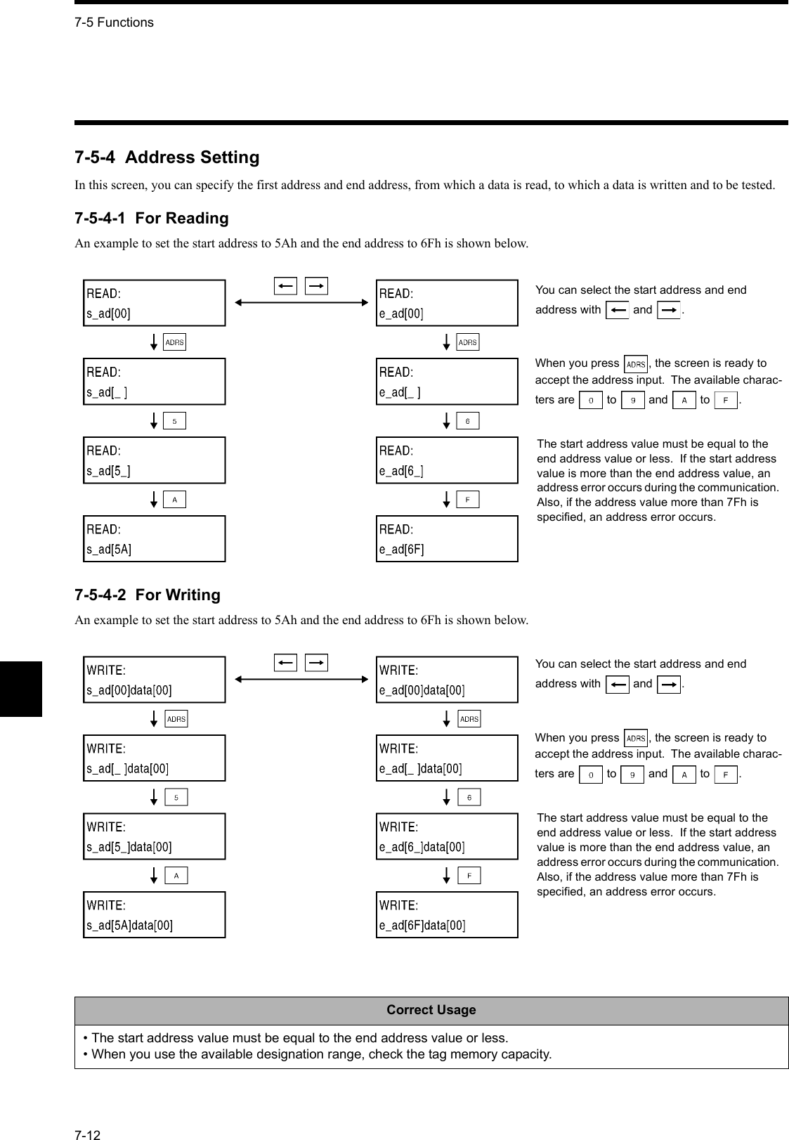 7-5 Functions7-127-5-4  Address SettingIn this screen, you can specify the first address and end address, from which a data is read, to which a data is written and to be tested.7-5-4-1  For ReadingAn example to set the start address to 5Ah and the end address to 6Fh is shown below.7-5-4-2  For WritingAn example to set the start address to 5Ah and the end address to 6Fh is shown below.Correct Usage• The start address value must be equal to the end address value or less.• When you use the available designation range, check the tag memory capacity.You can select the start address and end address with  and .When you press , the screen is ready to accept the address input.  The available charac-ters are  to  and  to .The start address value must be equal to the end address value or less.  If the start address value is more than the end address value, an address error occurs during the communication.  Also, if the address value more than 7Fh is specified, an address error occurs.You can select the start address and end address with  and .When you press , the screen is ready to accept the address input.  The available charac-ters are  to  and  to .The start address value must be equal to the end address value or less.  If the start address value is more than the end address value, an address error occurs during the communication.  Also, if the address value more than 7Fh is specified, an address error occurs.