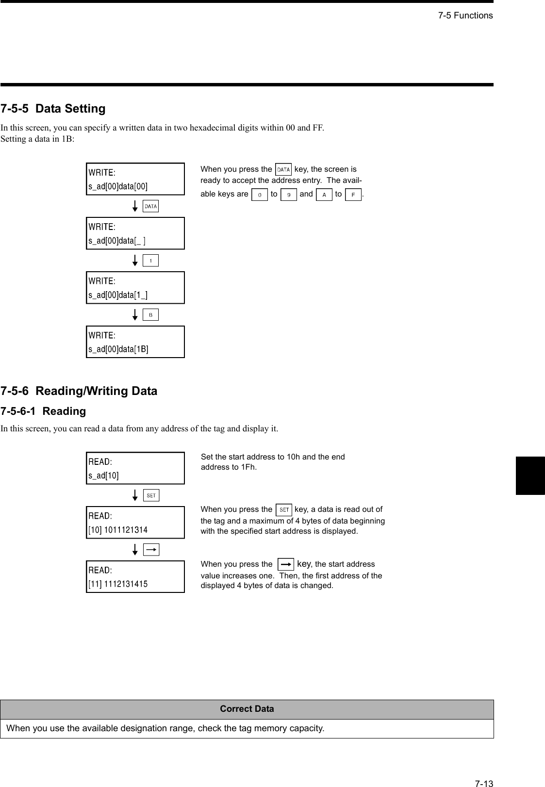 7-5 Functions7-137-5-5  Data SettingIn this screen, you can specify a written data in two hexadecimal digits within 00 and FF.Setting a data in 1B:7-5-6  Reading/Writing Data7-5-6-1  ReadingIn this screen, you can read a data from any address of the tag and display it.Correct DataWhen you use the available designation range, check the tag memory capacity.When you press the  key, the screen is ready to accept the address entry.  The avail-able keys are  to  and  to .Set the start address to 10h and the end address to 1Fh.When you press the  key, a data is read out of the tag and a maximum of 4 bytes of data beginning with the specified start address is displayed.When you press the   key, the start address value increases one.  Then, the first address of the displayed 4 bytes of data is changed.