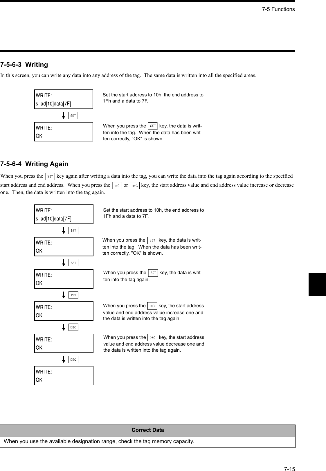 7-5 Functions7-157-5-6-3  WritingIn this screen, you can write any data into any address of the tag.  The same data is written into all the specified areas.7-5-6-4  Writing AgainWhen you press the   key again after writing a data into the tag, you can write the data into the tag again according to the specified start address and end address.  When you press the   or   key, the start address value and end address value increase or decrease one.  Then, the data is written into the tag again.Correct DataWhen you use the available designation range, check the tag memory capacity.Set the start address to 10h, the end address to 1Fh and a data to 7F.When you press the  key, the data is writ-ten into the tag.  When the data has been writ-ten correctly, &quot;OK&quot; is shown.Set the start address to 10h, the end address to 1Fh and a data to 7F.When you press the  key, the data is writ-ten into the tag.  When the data has been writ-ten correctly, &quot;OK&quot; is shown.When you press the  key, the data is writ-ten into the tag again.When you press the  key, the start address value and end address value increase one and the data is written into the tag again.When you press the  key, the start address value and end address value decrease one and the data is written into the tag again.