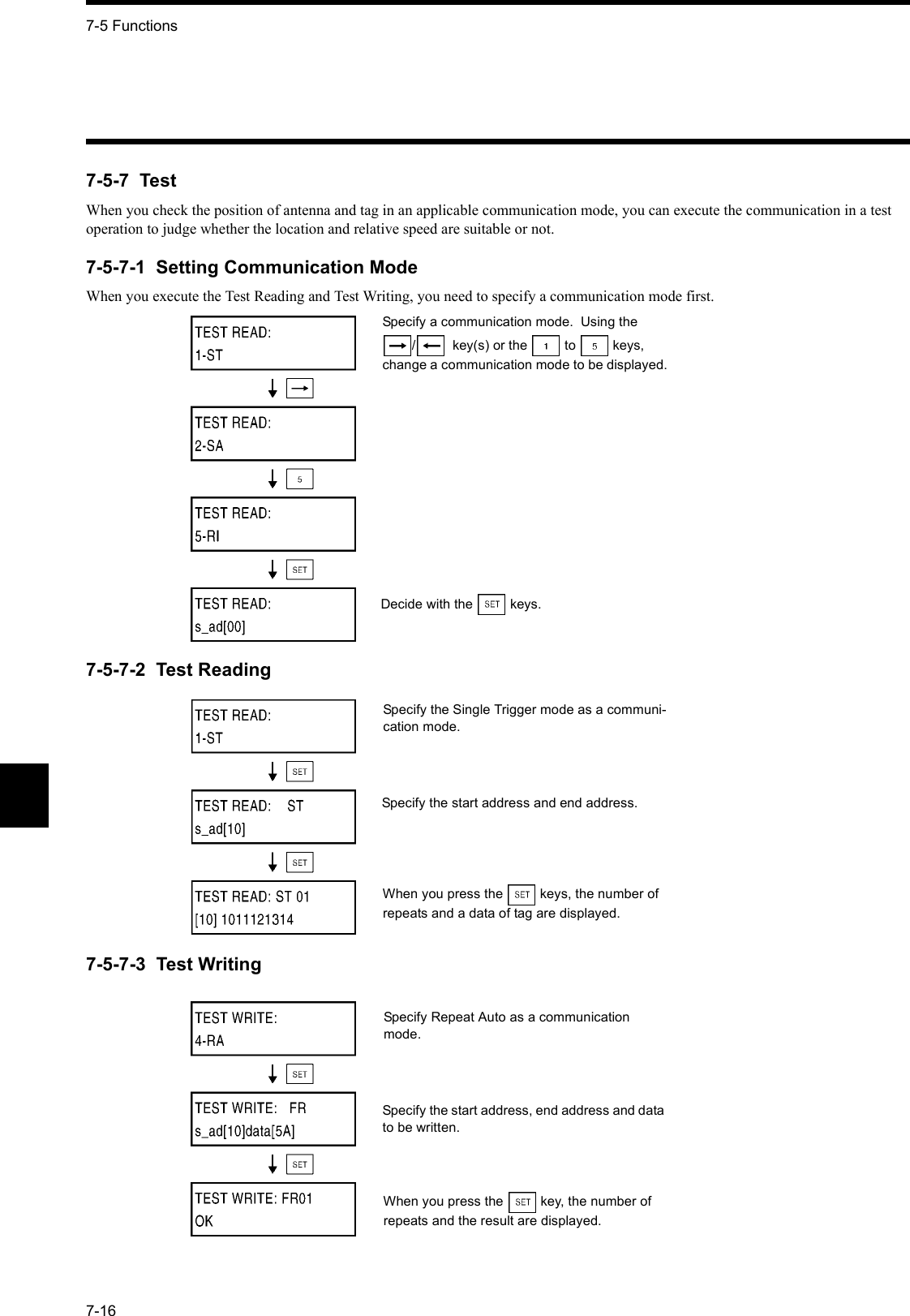 7-5 Functions7-167-5-7  TestWhen you check the position of antenna and tag in an applicable communication mode, you can execute the communication in a test operation to judge whether the location and relative speed are suitable or not.7-5-7-1  Setting Communication ModeWhen you execute the Test Reading and Test Writing, you need to specify a communication mode first.7-5-7-2  Test Reading7-5-7-3  Test WritingSpecify a communication mode.  Using the /   key(s) or the  to  keys, change a communication mode to be displayed.Decide with the  keys.Specify the Single Trigger mode as a communi-cation mode.Specify the start address and end address.When you press the  keys, the number of repeats and a data of tag are displayed.Specify Repeat Auto as a communication mode.Specify the start address, end address and data to be written.When you press the  key, the number of repeats and the result are displayed.