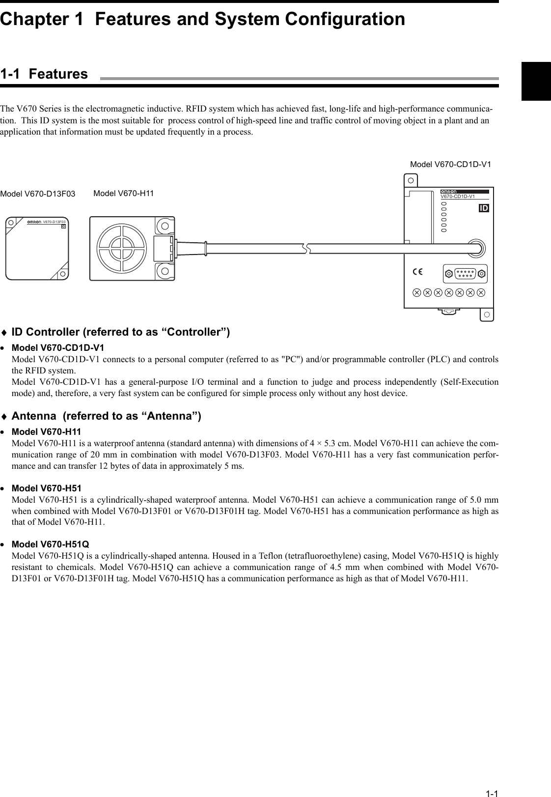 1-1The V670 Series is the electromagnetic inductive. RFID system which has achieved fast, long-life and high-performance communica-tion.  This ID system is the most suitable for  process control of high-speed line and traffic control of moving object in a plant and an application that information must be updated frequently in a process.♦ID Controller (referred to as “Controller”)•Model V670-CD1D-V1Model V670-CD1D-V1 connects to a personal computer (referred to as &quot;PC&quot;) and/or programmable controller (PLC) and controlsthe RFID system.Model V670-CD1D-V1 has a general-purpose I/O terminal and a function to judge and process independently (Self-Executionmode) and, therefore, a very fast system can be configured for simple process only without any host device.♦Antenna  (referred to as “Antenna”)•Model V670-H11Model V670-H11 is a waterproof antenna (standard antenna) with dimensions of 4 × 5.3 cm. Model V670-H11 can achieve the com-munication range of 20 mm in combination with model V670-D13F03. Model V670-H11 has a very fast communication perfor-mance and can transfer 12 bytes of data in approximately 5 ms.•Model V670-H51Model V670-H51 is a cylindrically-shaped waterproof antenna. Model V670-H51 can achieve a communication range of 5.0 mmwhen combined with Model V670-D13F01 or V670-D13F01H tag. Model V670-H51 has a communication performance as high asthat of Model V670-H11. •Model V670-H51QModel V670-H51Q is a cylindrically-shaped antenna. Housed in a Teflon (tetrafluoroethylene) casing, Model V670-H51Q is highlyresistant to chemicals. Model V670-H51Q can achieve a communication range of 4.5 mm when combined with Model V670-D13F01 or V670-D13F01H tag. Model V670-H51Q has a communication performance as high as that of Model V670-H11.V6 7 0 - CD1 DV670-CD1D-V1IDV670-D13F03IDModel V670-D13F03 Model V670-H11Model V670-CD1D-V1Chapter 1  Features and System Configuration1-1  Features
