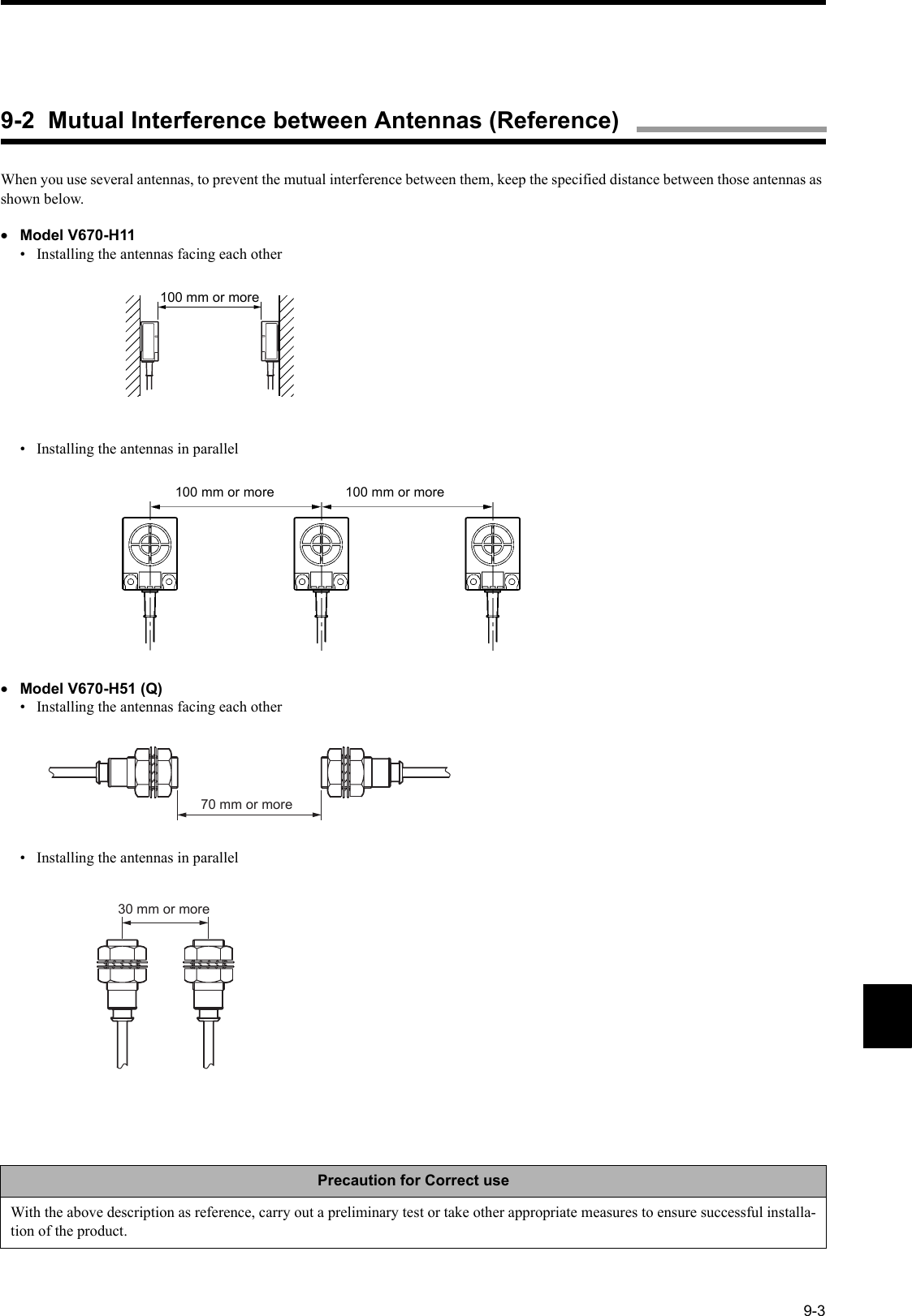 9-3When you use several antennas, to prevent the mutual interference between them, keep the specified distance between those antennas as shown below.•Model V670-H11•  Installing the antennas facing each other•  Installing the antennas in parallel•Model V670-H51 (Q)•  Installing the antennas facing each other•  Installing the antennas in parallelPrecaution for Correct useWith the above description as reference, carry out a preliminary test or take other appropriate measures to ensure successful installa-tion of the product. 100 mm or more100 mm or more 100 mm or more70 mm or more30 mm or more9-2  Mutual Interference between Antennas (Reference)