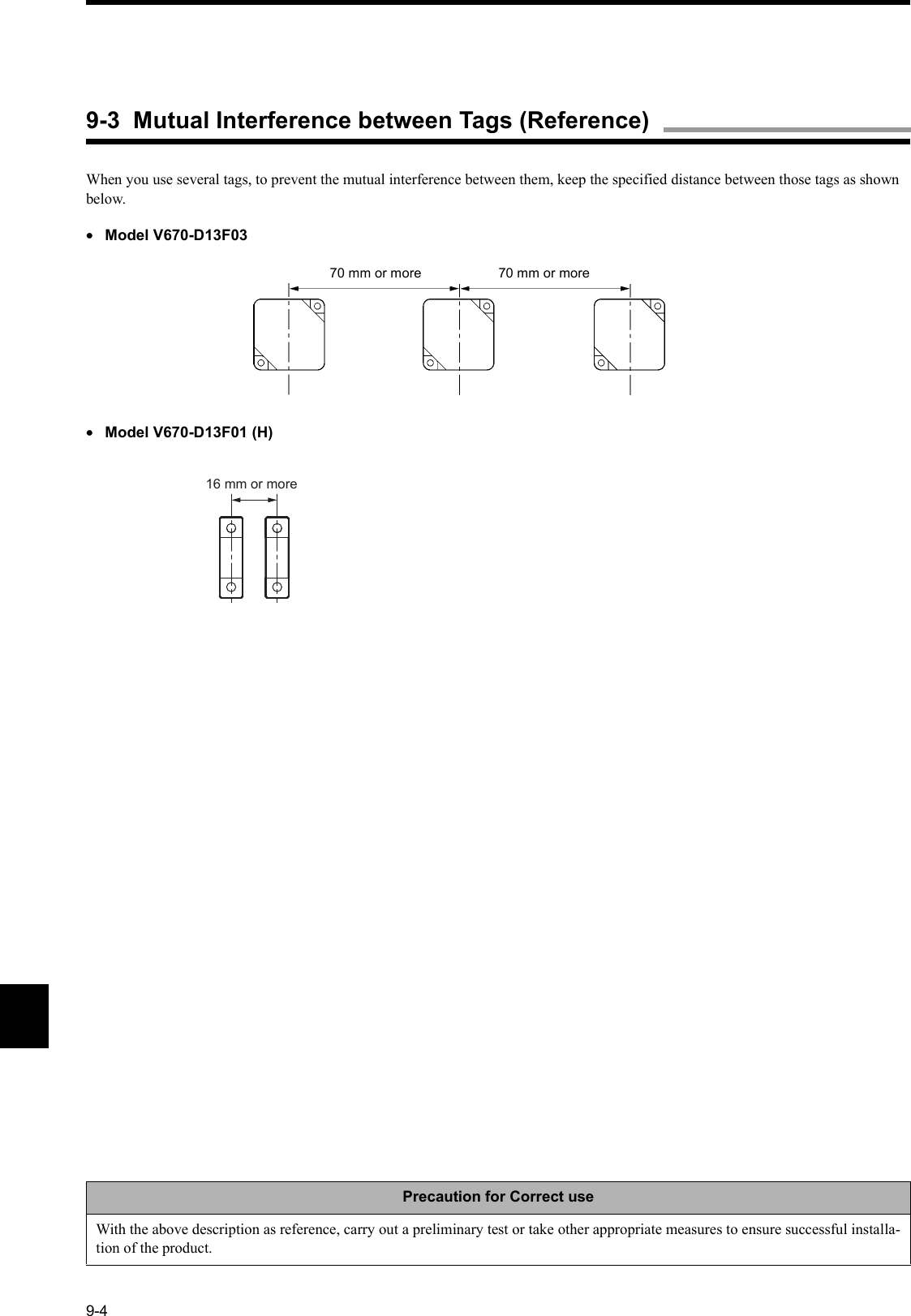 9-4When you use several tags, to prevent the mutual interference between them, keep the specified distance between those tags as shown below.•Model V670-D13F03•Model V670-D13F01 (H)Precaution for Correct useWith the above description as reference, carry out a preliminary test or take other appropriate measures to ensure successful installa-tion of the product. 70 mm or more 70 mm or more16 mm or more9-3  Mutual Interference between Tags (Reference)