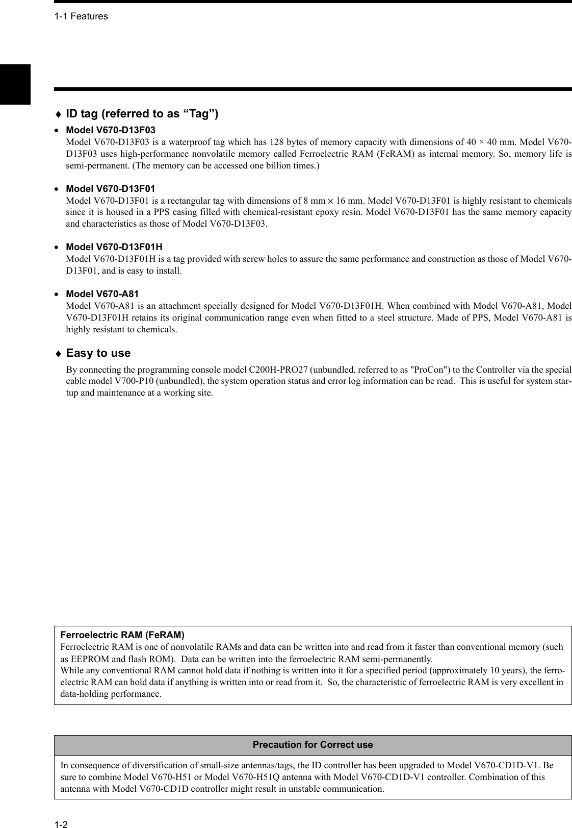 1-1 Features1-2♦ID tag (referred to as “Tag”)•Model V670-D13F03Model V670-D13F03 is a waterproof tag which has 128 bytes of memory capacity with dimensions of 40 × 40 mm. Model V670-D13F03 uses high-performance nonvolatile memory called Ferroelectric RAM (FeRAM) as internal memory. So, memory life issemi-permanent. (The memory can be accessed one billion times.)•Model V670-D13F01Model V670-D13F01 is a rectangular tag with dimensions of 8 mm × 16 mm. Model V670-D13F01 is highly resistant to chemicalssince it is housed in a PPS casing filled with chemical-resistant epoxy resin. Model V670-D13F01 has the same memory capacityand characteristics as those of Model V670-D13F03.•Model V670-D13F01HModel V670-D13F01H is a tag provided with screw holes to assure the same performance and construction as those of Model V670-D13F01, and is easy to install.•Model V670-A81Model V670-A81 is an attachment specially designed for Model V670-D13F01H. When combined with Model V670-A81, ModelV670-D13F01H retains its original communication range even when fitted to a steel structure. Made of PPS, Model V670-A81 ishighly resistant to chemicals.♦Easy to useBy connecting the programming console model C200H-PRO27 (unbundled, referred to as &quot;ProCon&quot;) to the Controller via the specialcable model V700-P10 (unbundled), the system operation status and error log information can be read.  This is useful for system star-tup and maintenance at a working site.Ferroelectric RAM (FeRAM)Ferroelectric RAM is one of nonvolatile RAMs and data can be written into and read from it faster than conventional memory (such as EEPROM and flash ROM).  Data can be written into the ferroelectric RAM semi-permanently. While any conventional RAM cannot hold data if nothing is written into it for a specified period (approximately 10 years), the ferro-electric RAM can hold data if anything is written into or read from it.  So, the characteristic of ferroelectric RAM is very excellent in data-holding performance.Precaution for Correct useIn consequence of diversification of small-size antennas/tags, the ID controller has been upgraded to Model V670-CD1D-V1. Be sure to combine Model V670-H51 or Model V670-H51Q antenna with Model V670-CD1D-V1 controller. Combination of this antenna with Model V670-CD1D controller might result in unstable communication.