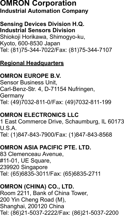 OMRON CorporationIndustrial Automation CompanySensing Devices Division H.Q.Industrial Sensors DivisionShiokoji Horikawa, Shimogyo-ku,Kyoto, 600-8530 JapanTel: (81)75-344-7022/Fax: (81)75-344-7107Regional HeadquartersOMRON EUROPE B.V.Sensor Business Unit,Carl-Benz-Str. 4, D-71154 Nufringen,GermanyTel: (49)7032-811-0/Fax: (49)7032-811-199OMRON ELECTRONICS LLC1 East Commerce Drive, Schaumburg, IL 60173U.S.A.Tel: (1)847-843-7900/Fax: (1)847-843-8568OMRON ASIA PACIFIC PTE. LTD.83 Clemenceau Avenue, #11-01, UE Square,239920 SingaporeTel: (65)6835-3011/Fax: (65)6835-2711OMRON (CHINA) CO., LTD. Room 2211, Bank of China Tower, 200 Yin Cheng Road (M), Shanghai, 200120 ChinaTel: (86)21-5037-2222/Fax: (86)21-5037-2200