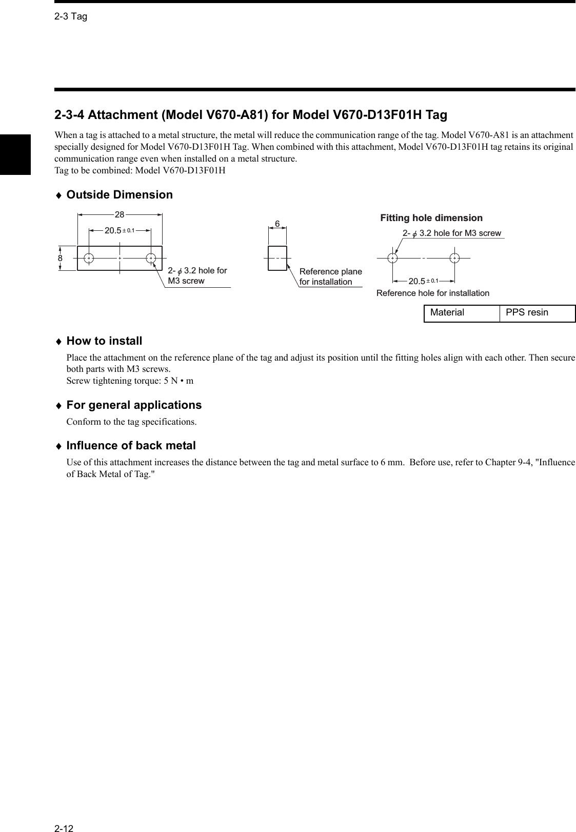 2-3 Tag2-122-3-4 Attachment (Model V670-A81) for Model V670-D13F01H TagWhen a tag is attached to a metal structure, the metal will reduce the communication range of the tag. Model V670-A81 is an attachment specially designed for Model V670-D13F01H Tag. When combined with this attachment, Model V670-D13F01H tag retains its original communication range even when installed on a metal structure. Tag to be combined: Model V670-D13F01H  ♦Outside Dimension♦How to installPlace the attachment on the reference plane of the tag and adjust its position until the fitting holes align with each other. Then secureboth parts with M3 screws.Screw tightening torque: 5 N • m♦For general applicationsConform to the tag specifications.♦Influence of back metalUse of this attachment increases the distance between the tag and metal surface to 6 mm.  Before use, refer to Chapter 9-4, &quot;Influenceof Back Metal of Tag.&quot;Material PPS resin20.5 ± 0.12-  3.2 hole for M3 screw 86Reference plane for installation2820.5 ± 0.1Reference hole for installation  Fitting hole dimension  2-  3.2 hole for M3 screw