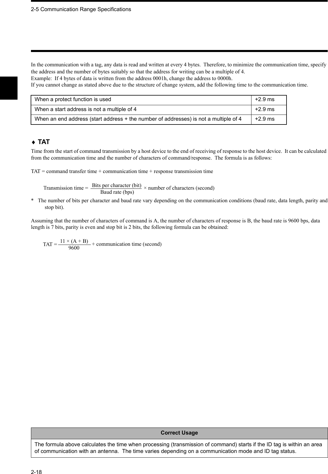 2-5 Communication Range Specifications2-18In the communication with a tag, any data is read and written at every 4 bytes.  Therefore, to minimize the communication time, specify the address and the number of bytes suitably so that the address for writing can be a multiple of 4.Example:  If 4 bytes of data is written from the address 0001h, change the address to 0000h.If you cannot change as stated above due to the structure of change system, add the following time to the communication time.♦TATTime from the start of command transmission by a host device to the end of receiving of response to the host device.  It can be calculated from the communication time and the number of characters of command/response.  The formula is as follows:TAT = command transfer time + communication time + response transmission time*  The number of bits per character and baud rate vary depending on the communication conditions (baud rate, data length, parity andstop bit).Assuming that the number of characters of command is A, the number of characters of response is B, the baud rate is 9600 bps, data length is 7 bits, parity is even and stop bit is 2 bits, the following formula can be obtained:When a protect function is used +2.9 msWhen a start address is not a multiple of 4 +2.9 msWhen an end address (start address + the number of addresses) is not a multiple of 4 +2.9 msCorrect UsageThe formula above calculates the time when processing (transmission of command) starts if the ID tag is within an area of communication with an antenna.  The time varies depending on a communication mode and ID tag status.Bits per character (bit)Baud rate (bps)Transmission time =  × number of characters (second)11 × (A + B)9600TAT =  + communication time (second)
