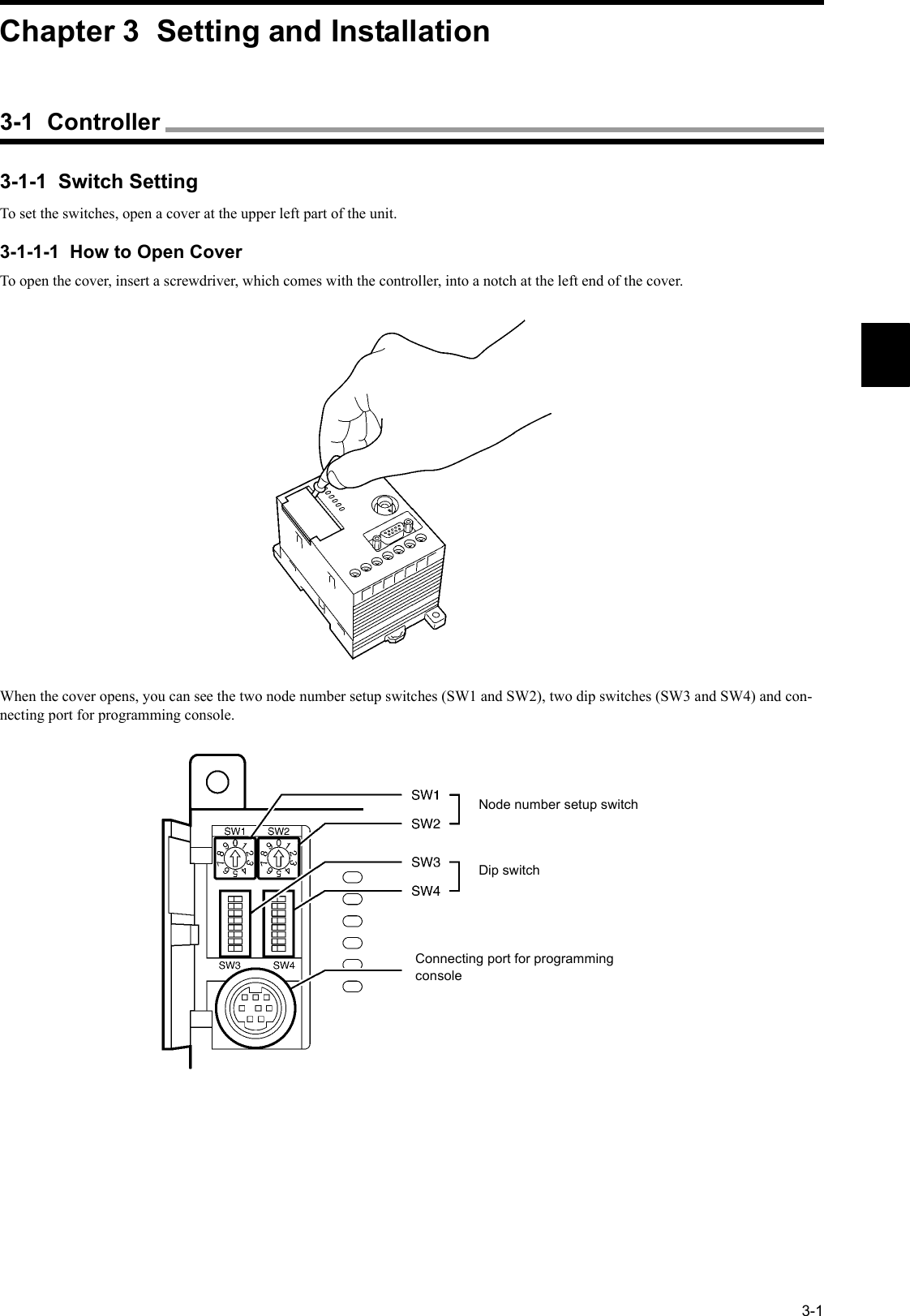 3-13-1-1  Switch SettingTo set the switches, open a cover at the upper left part of the unit.3-1-1-1  How to Open CoverTo open the cover, insert a screwdriver, which comes with the controller, into a notch at the left end of the cover.When the cover opens, you can see the two node number setup switches (SW1 and SW2), two dip switches (SW3 and SW4) and con-necting port for programming console.Node number setup switchDip switchConnecting port for programming consoleChapter 3  Setting and Installation3-1  Controller