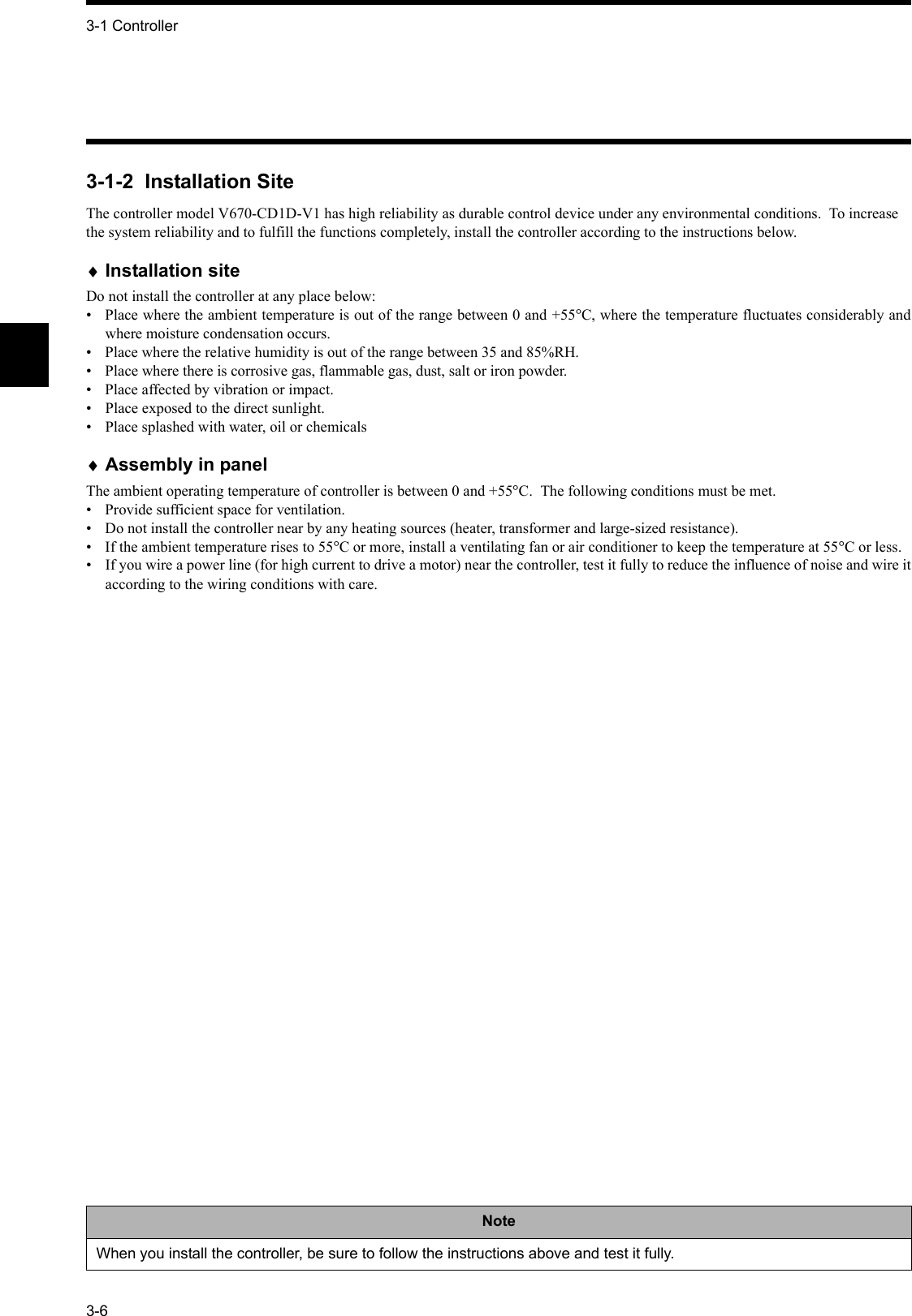 3-1 Controller3-63-1-2  Installation SiteThe controller model V670-CD1D-V1 has high reliability as durable control device under any environmental conditions.  To increase the system reliability and to fulfill the functions completely, install the controller according to the instructions below.♦Installation siteDo not install the controller at any place below:•  Place where the ambient temperature is out of the range between 0 and +55°C, where the temperature fluctuates considerably andwhere moisture condensation occurs.•  Place where the relative humidity is out of the range between 35 and 85%RH.• Place where there is corrosive gas, flammable gas, dust, salt or iron powder.• Place affected by vibration or impact.•  Place exposed to the direct sunlight.•  Place splashed with water, oil or chemicals♦Assembly in panelThe ambient operating temperature of controller is between 0 and +55°C.  The following conditions must be met.•  Provide sufficient space for ventilation.•  Do not install the controller near by any heating sources (heater, transformer and large-sized resistance).•  If the ambient temperature rises to 55°C or more, install a ventilating fan or air conditioner to keep the temperature at 55°C or less.•  If you wire a power line (for high current to drive a motor) near the controller, test it fully to reduce the influence of noise and wire itaccording to the wiring conditions with care.NoteWhen you install the controller, be sure to follow the instructions above and test it fully.