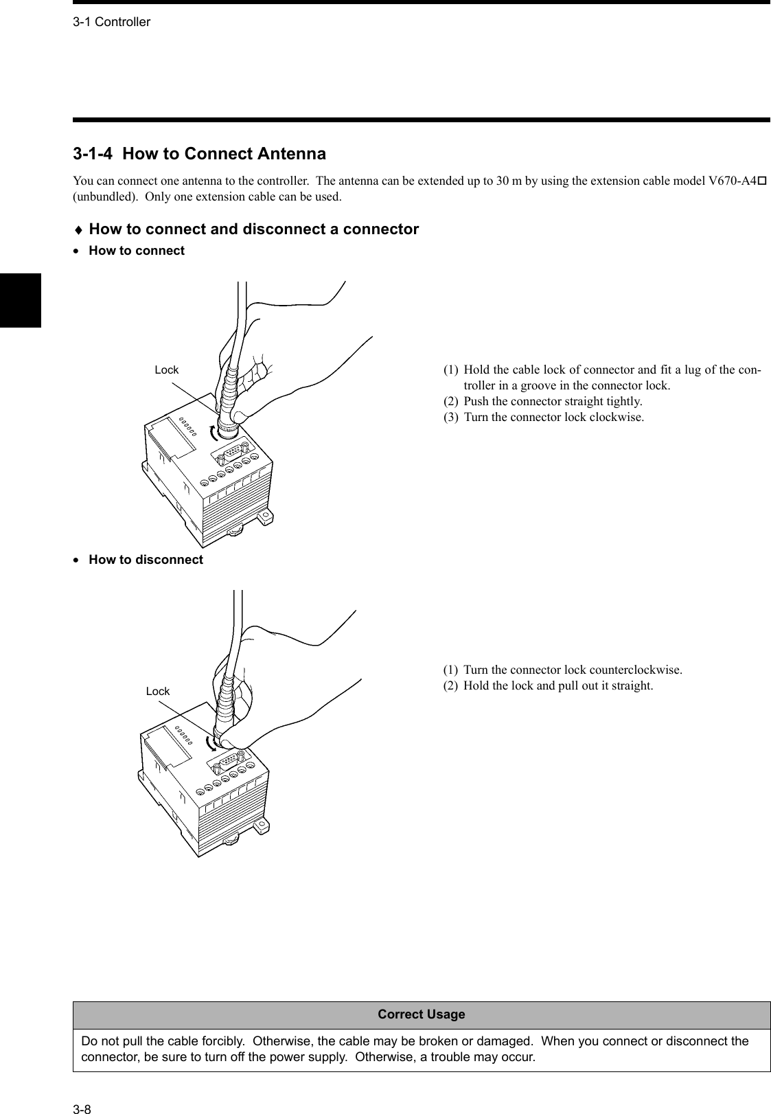 3-1 Controller3-83-1-4  How to Connect AntennaYou can connect one antenna to the controller.  The antenna can be extended up to 30 m by using the extension cable model V670-A4 (unbundled).  Only one extension cable can be used.♦How to connect and disconnect a connector•How to connect•How to disconnectCorrect UsageDo not pull the cable forcibly.  Otherwise, the cable may be broken or damaged.  When you connect or disconnect the connector, be sure to turn off the power supply.  Otherwise, a trouble may occur.Lock (1) Hold the cable lock of connector and fit a lug of the con-troller in a groove in the connector lock.(2) Push the connector straight tightly.(3) Turn the connector lock clockwise.Lock(1) Turn the connector lock counterclockwise.(2) Hold the lock and pull out it straight.