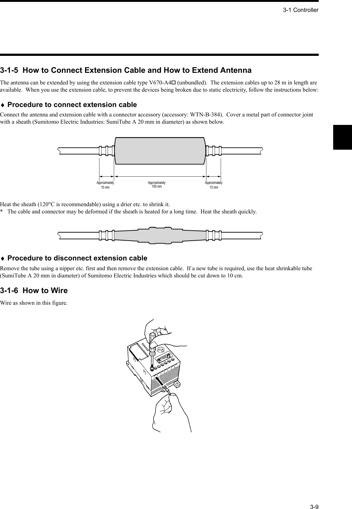 3-1 Controller3-93-1-5  How to Connect Extension Cable and How to Extend AntennaThe antenna can be extended by using the extension cable type V670-A4 (unbundled).  The extension cables up to 28 m in length are available.  When you use the extension cable, to prevent the devices being broken due to static electricity, follow the instructions below:♦Procedure to connect extension cableConnect the antenna and extension cable with a connector accessory (accessory: WTN-B-384).  Cover a metal part of connector joint with a sheath (Sumitomo Electric Industries: SumiTube A 20 mm in diameter) as shown below.Heat the sheath (120°C is recommendable) using a drier etc. to shrink it.*  The cable and connector may be deformed if the sheath is heated for a long time.  Heat the sheath quickly.♦Procedure to disconnect extension cableRemove the tube using a nipper etc. first and then remove the extension cable.  If a new tube is required, use the heat shrinkable tube (SumiTube A 20 mm in diameter) of Sumitomo Electric Industries which should be cut down to 10 cm.3-1-6  How to WireWire as shown in this figure.Approximately15 mmApproximately100 mmApproximately15 mm