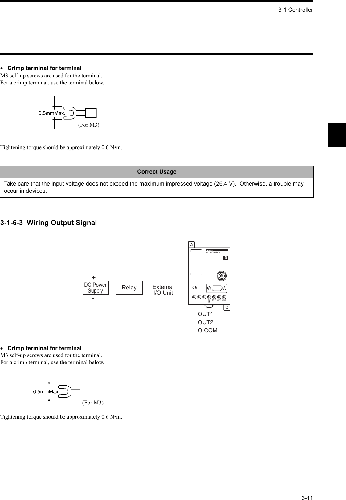 3-1 Controller3-11•Crimp terminal for terminalM3 self-up screws are used for the terminal.  For a crimp terminal, use the terminal below.Tightening torque should be approximately 0.6 N•m.3-1-6-3  Wiring Output Signal•Crimp terminal for terminalM3 self-up screws are used for the terminal.  For a crimp terminal, use the terminal below.Tightening torque should be approximately 0.6 N•m.Correct UsageTake care that the input voltage does not exceed the maximum impressed voltage (26.4 V).  Otherwise, a trouble may occur in devices.(For M3)O.COMOUT2OUT1O.COMOUT2OUT1RST/IN          V6 7 0 - CD1 DV670-CD1D-V1IDDC PowerSupplyRelay ExternalI/O Unit+-(For M3)