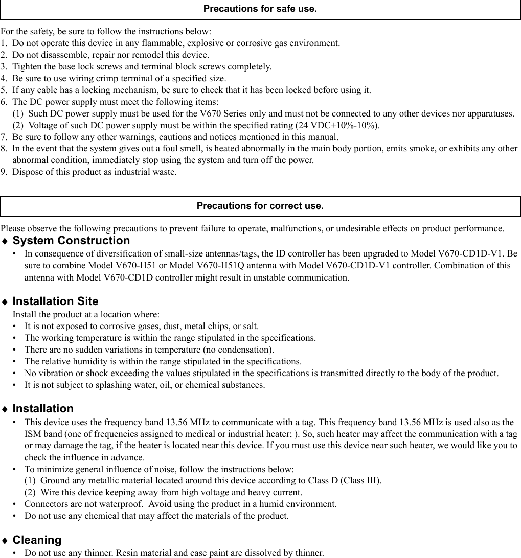 For the safety, be sure to follow the instructions below:1.  Do not operate this device in any flammable, explosive or corrosive gas environment.2.  Do not disassemble, repair nor remodel this device.3.  Tighten the base lock screws and terminal block screws completely.4.  Be sure to use wiring crimp terminal of a specified size.5.  If any cable has a locking mechanism, be sure to check that it has been locked before using it.6.  The DC power supply must meet the following items:(1)  Such DC power supply must be used for the V670 Series only and must not be connected to any other devices nor apparatuses.(2)  Voltage of such DC power supply must be within the specified rating (24 VDC+10%-10%).7.  Be sure to follow any other warnings, cautions and notices mentioned in this manual.8.  In the event that the system gives out a foul smell, is heated abnormally in the main body portion, emits smoke, or exhibits any other abnormal condition, immediately stop using the system and turn off the power.9.  Dispose of this product as industrial waste.Please observe the following precautions to prevent failure to operate, malfunctions, or undesirable effects on product performance.♦System Construction•  In consequence of diversification of small-size antennas/tags, the ID controller has been upgraded to Model V670-CD1D-V1. Be sure to combine Model V670-H51 or Model V670-H51Q antenna with Model V670-CD1D-V1 controller. Combination of this antenna with Model V670-CD1D controller might result in unstable communication.♦Installation SiteInstall the product at a location where:•  It is not exposed to corrosive gases, dust, metal chips, or salt.•  The working temperature is within the range stipulated in the specifications.•  There are no sudden variations in temperature (no condensation).•  The relative humidity is within the range stipulated in the specifications.•  No vibration or shock exceeding the values stipulated in the specifications is transmitted directly to the body of the product.•  It is not subject to splashing water, oil, or chemical substances.♦Installation•  This device uses the frequency band 13.56 MHz to communicate with a tag. This frequency band 13.56 MHz is used also as the ISM band (one of frequencies assigned to medical or industrial heater; ). So, such heater may affect the communication with a tag or may damage the tag, if the heater is located near this device. If you must use this device near such heater, we would like you to check the influence in advance. •  To minimize general influence of noise, follow the instructions below:(1)  Ground any metallic material located around this device according to Class D (Class III).(2)  Wire this device keeping away from high voltage and heavy current.•  Connectors are not waterproof.  Avoid using the product in a humid environment.•  Do not use any chemical that may affect the materials of the product.♦Cleaning•  Do not use any thinner. Resin material and case paint are dissolved by thinner.Precautions for safe use.Precautions for correct use.