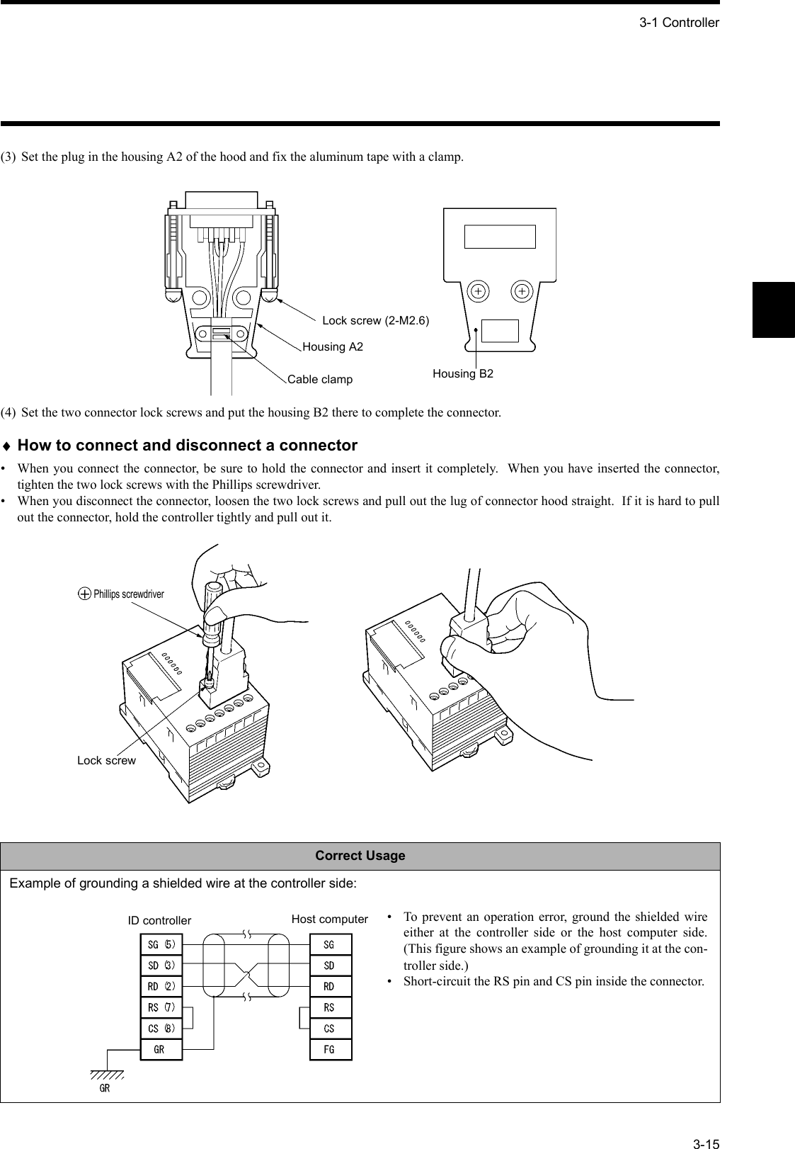 3-1 Controller3-15(3) Set the plug in the housing A2 of the hood and fix the aluminum tape with a clamp.(4) Set the two connector lock screws and put the housing B2 there to complete the connector.♦How to connect and disconnect a connector• When you connect the connector, be sure to hold the connector and insert it completely.  When you have inserted the connector,tighten the two lock screws with the Phillips screwdriver.• When you disconnect the connector, loosen the two lock screws and pull out the lug of connector hood straight.  If it is hard to pullout the connector, hold the controller tightly and pull out it.Correct UsageExample of grounding a shielded wire at the controller side:Lock screw (2-M2.6)Housing A2Cable clamp Housing B2Phillips screwdriverLock screwID controller Host computer • To prevent an operation error, ground the shielded wireeither at the controller side or the host computer side.(This figure shows an example of grounding it at the con-troller side.)• Short-circuit the RS pin and CS pin inside the connector.