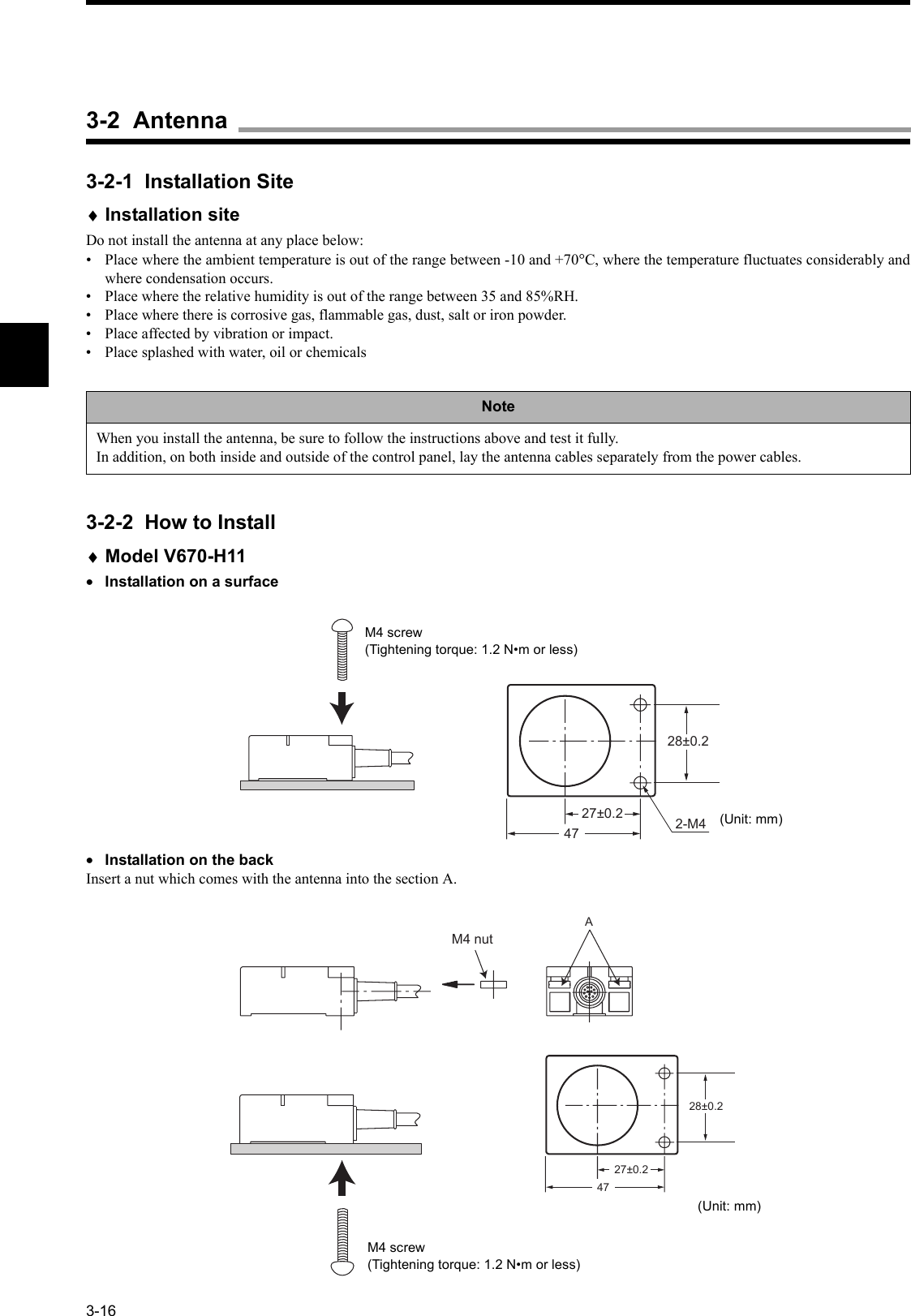 3-163-2-1  Installation Site♦Installation siteDo not install the antenna at any place below:• Place where the ambient temperature is out of the range between -10 and +70°C, where the temperature fluctuates considerably andwhere condensation occurs.• Place where the relative humidity is out of the range between 35 and 85%RH.• Place where there is corrosive gas, flammable gas, dust, salt or iron powder.• Place affected by vibration or impact.• Place splashed with water, oil or chemicals3-2-2  How to Install♦Model V670-H11•Installation on a surface•Installation on the backInsert a nut which comes with the antenna into the section A.NoteWhen you install the antenna, be sure to follow the instructions above and test it fully.In addition, on both inside and outside of the control panel, lay the antenna cables separately from the power cables.27±0.228±0.247 2-M4M4 screw(Tightening torque: 1.2 N•m or less)(Unit: mm)27±0.228±0.2A  47M4 nutM4 screw(Tightening torque: 1.2 N•m or less)(Unit: mm)3-2  Antenna