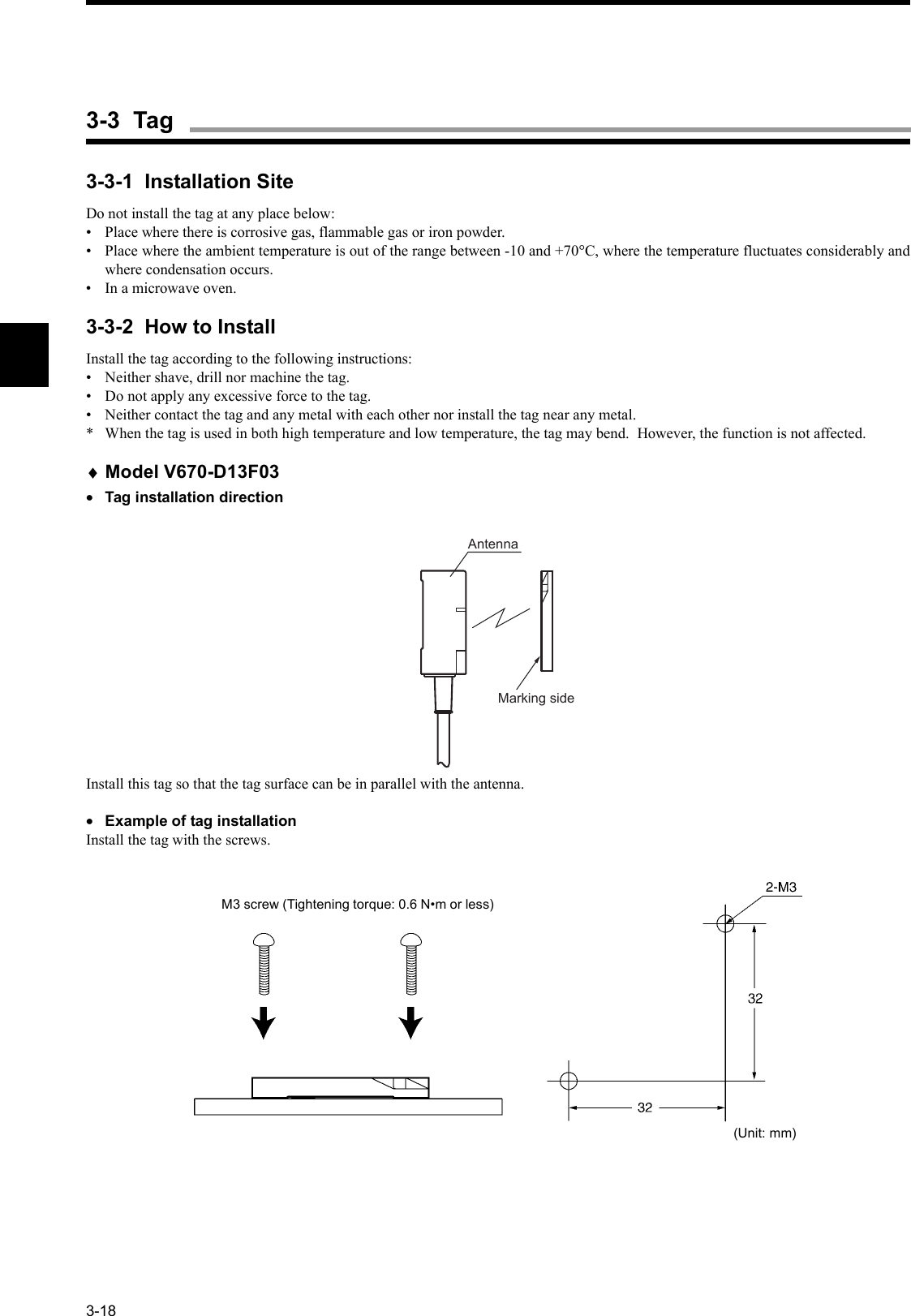 3-183-3-1  Installation SiteDo not install the tag at any place below:• Place where there is corrosive gas, flammable gas or iron powder.• Place where the ambient temperature is out of the range between -10 and +70°C, where the temperature fluctuates considerably andwhere condensation occurs.• In a microwave oven.3-3-2  How to InstallInstall the tag according to the following instructions:• Neither shave, drill nor machine the tag.• Do not apply any excessive force to the tag.• Neither contact the tag and any metal with each other nor install the tag near any metal.* When the tag is used in both high temperature and low temperature, the tag may bend.  However, the function is not affected.♦Model V670-D13F03•Tag installation directionInstall this tag so that the tag surface can be in parallel with the antenna.•Example of tag installationInstall the tag with the screws.AntennaMarking sideM3 screw (Tightening torque: 0.6 N•m or less)(Unit: mm)3-3  Tag