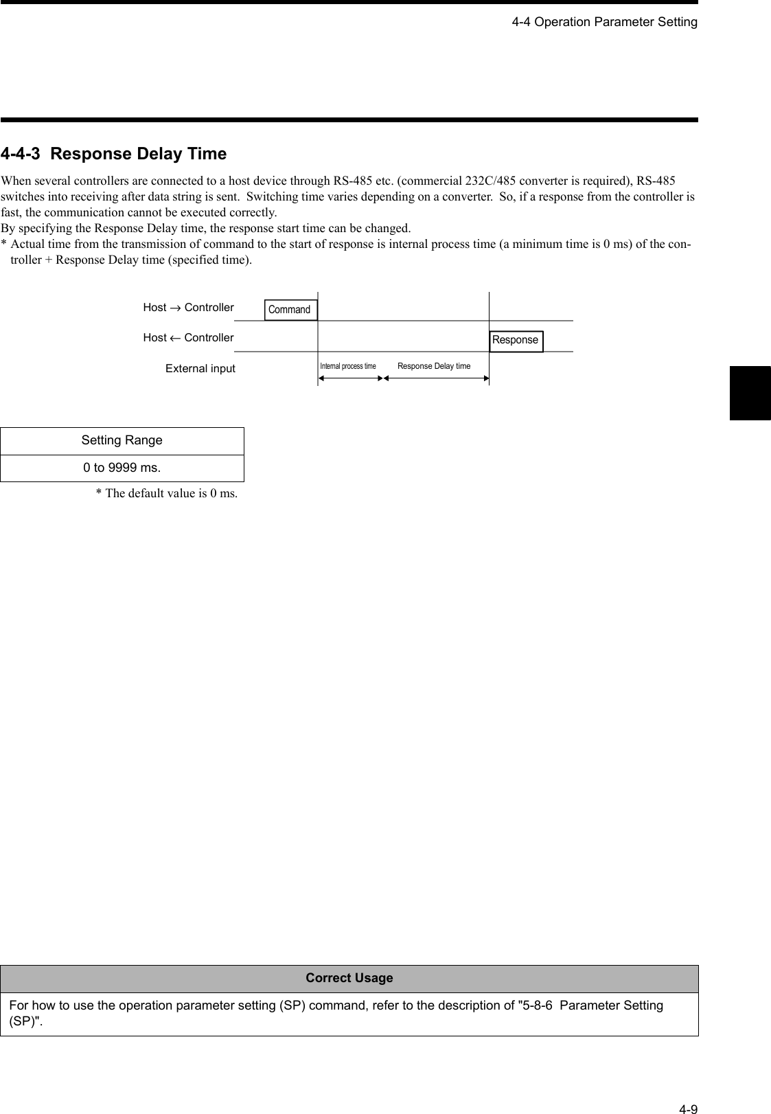 4-4 Operation Parameter Setting4-94-4-3  Response Delay TimeWhen several controllers are connected to a host device through RS-485 etc. (commercial 232C/485 converter is required), RS-485 switches into receiving after data string is sent.  Switching time varies depending on a converter.  So, if a response from the controller is fast, the communication cannot be executed correctly.By specifying the Response Delay time, the response start time can be changed.* Actual time from the transmission of command to the start of response is internal process time (a minimum time is 0 ms) of the con-troller + Response Delay time (specified time).* The default value is 0 ms.Setting Range0 to 9999 ms.Correct UsageFor how to use the operation parameter setting (SP) command, refer to the description of &quot;5-8-6  Parameter Setting (SP)&quot;.Host → ControllerHost ← ControllerExternal inputResponseInternal process timeResponse Delay timeCommand