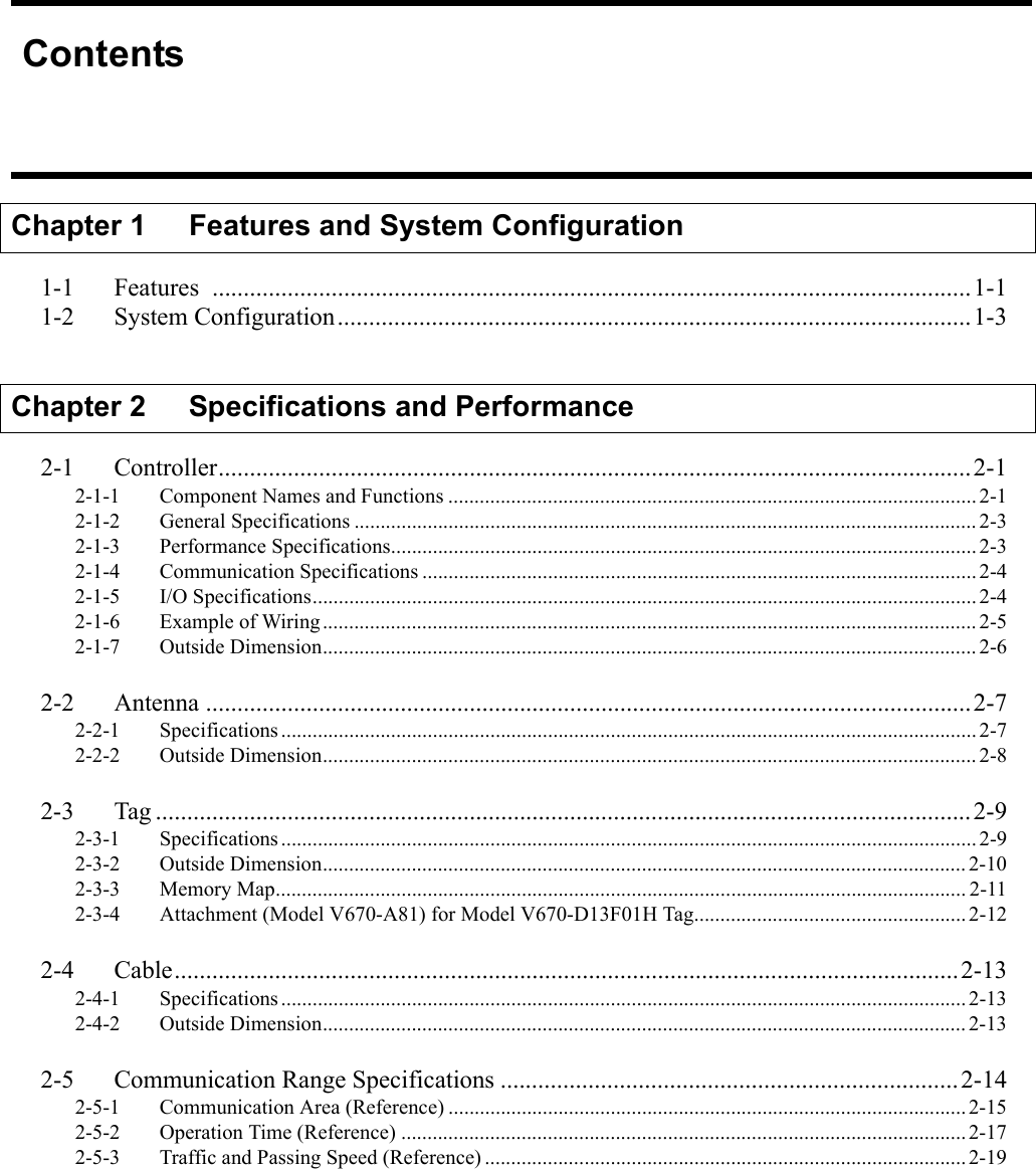 ContentsChapter 1    Features and System Configuration1-1 Features .........................................................................................................................1-11-2 System Configuration.....................................................................................................1-3Chapter 2 Specifications and Performance2-1 Controller........................................................................................................................2-12-1-1 Component Names and Functions .....................................................................................................2-12-1-2 General Specifications ....................................................................................................................... 2-32-1-3 Performance Specifications................................................................................................................2-32-1-4 Communication Specifications ..........................................................................................................2-42-1-5 I/O Specifications...............................................................................................................................2-42-1-6 Example of Wiring............................................................................................................................. 2-52-1-7 Outside Dimension............................................................................................................................. 2-62-2 Antenna ..........................................................................................................................2-72-2-1 Specifications.....................................................................................................................................2-72-2-2 Outside Dimension............................................................................................................................. 2-82-3 Tag ..................................................................................................................................2-92-3-1 Specifications.....................................................................................................................................2-92-3-2 Outside Dimension........................................................................................................................... 2-102-3-3 Memory Map.................................................................................................................................... 2-112-3-4 Attachment (Model V670-A81) for Model V670-D13F01H Tag....................................................2-122-4 Cable.............................................................................................................................2-132-4-1 Specifications...................................................................................................................................2-132-4-2 Outside Dimension........................................................................................................................... 2-132-5 Communication Range Specifications .........................................................................2-142-5-1 Communication Area (Reference) ...................................................................................................2-152-5-2 Operation Time (Reference) ............................................................................................................2-172-5-3 Traffic and Passing Speed (Reference) ............................................................................................2-19