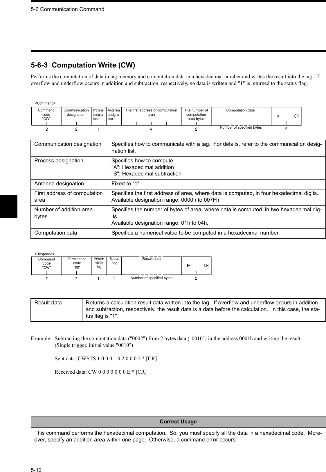 5-6 Communication Command5-125-6-3  Computation Write (CW)Performs the computation of data in tag memory and computation data in a hexadecimal number and writes the result into the tag.  If overflow and underflow occurs in addition and subtraction, respectively, no data is written and &quot;1&quot; is returned to the status flag.Example: Subtracting the computation data (&quot;0002&quot;) from 2 bytes data (&quot;0010&quot;) in the address 0001h and writing the result(Single trigger, initial value &quot;0010&quot;)Sent data: CWSTS 1 0 0 0 1 0 2 0 0 0 2 * [CR]Received data: CW 0 0 0 0 0 0 0 E * [CR]Communication designation Specifies how to communicate with a tag.  For details, refer to the communication desig-nation list.Process designation Specifies how to compute.&quot;A&quot;: Hexadecimal addition&quot;S&quot;: Hexadecimal subtractionAntenna designation Fixed to &quot;1&quot;.First address of computation areaSpecifies the first address of area, where data is computed, in four hexadecimal digits.Available designation range: 0000h to 007Fh.Number of addition area bytesSpecifies the number of bytes of area, where data is computed, in two hexadecimal dig-its.Available designation range: 01h to 04h.Computation data Specifies a numerical value to be computed in a hexadecimal number.Result data Returns a calculation result data written into the tag.  If overflow and underflow occurs in addition and subtraction, respectively, the result data is a data before the calculation.  In this case, the sta-tus flag is &quot;1&quot;.Correct UsageThis command performs the hexadecimal computation.  So, you must specify all the data in a hexadecimal code.  More-over, specify an addition area within one page.  Otherwise, a command error occurs.&lt;Command&gt;Command code&quot;CW&quot;Communication designationProcess designa-tionAntenna designa-tionThe first address of computation areaThe number of computation area bytesComputation dataNumber of specified bytes&lt;Response&gt;Command code&quot;CW&quot;Termination code&quot;00&quot;Retrans-mission flagStatus flagResult dataNumber of specified bytes