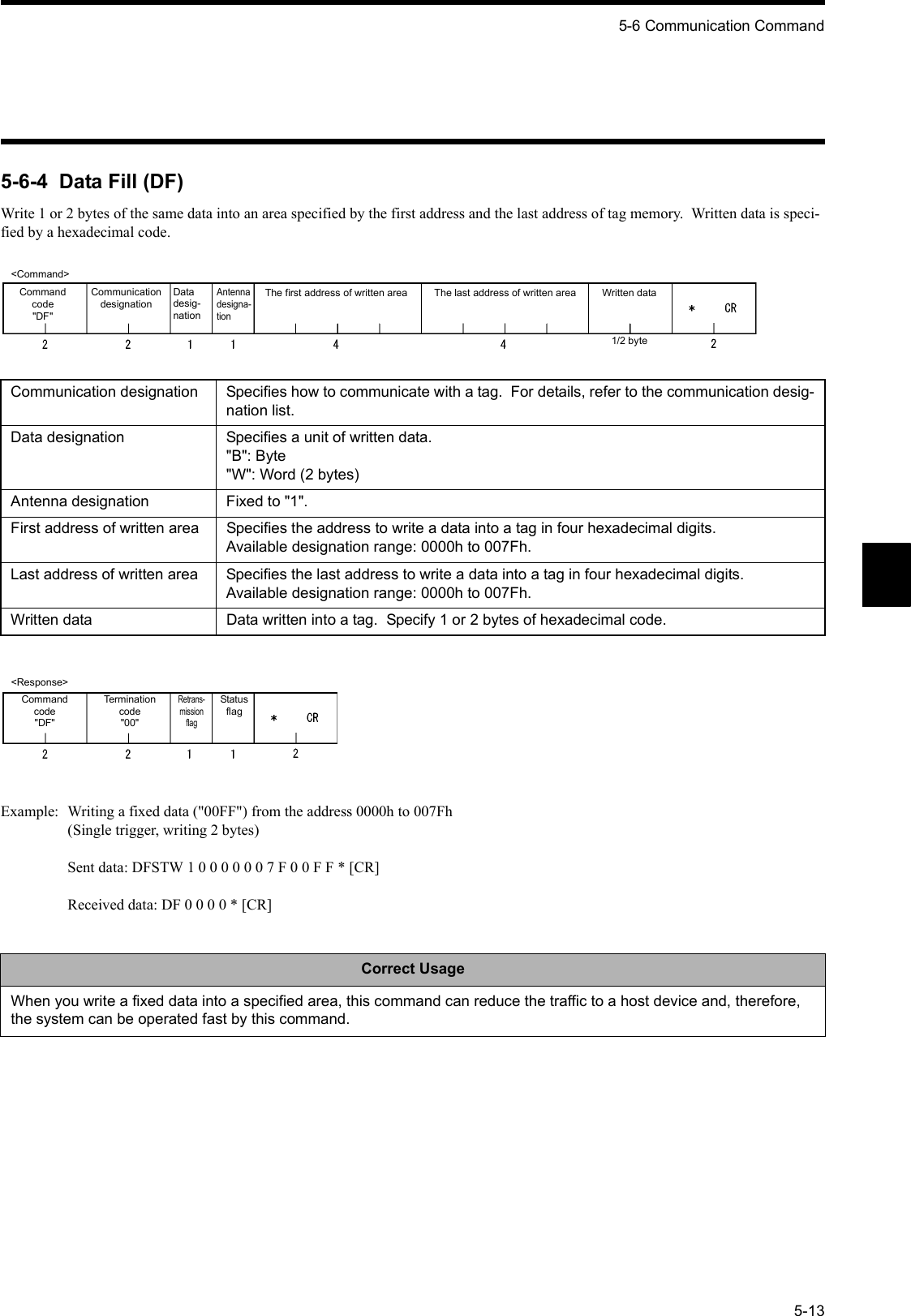 5-6 Communication Command5-135-6-4  Data Fill (DF)Write 1 or 2 bytes of the same data into an area specified by the first address and the last address of tag memory.  Written data is speci-fied by a hexadecimal code.Example: Writing a fixed data (&quot;00FF&quot;) from the address 0000h to 007Fh(Single trigger, writing 2 bytes)Sent data: DFSTW 1 0 0 0 0 0 0 7 F 0 0 F F * [CR]Received data: DF 0 0 0 0 * [CR]Communication designation Specifies how to communicate with a tag.  For details, refer to the communication desig-nation list.Data designation Specifies a unit of written data.&quot;B&quot;: Byte&quot;W&quot;: Word (2 bytes)Antenna designation Fixed to &quot;1&quot;.First address of written area Specifies the address to write a data into a tag in four hexadecimal digits.Available designation range: 0000h to 007Fh.Last address of written area Specifies the last address to write a data into a tag in four hexadecimal digits.Available designation range: 0000h to 007Fh.Written data Data written into a tag.  Specify 1 or 2 bytes of hexadecimal code.Correct UsageWhen you write a fixed data into a specified area, this command can reduce the traffic to a host device and, therefore, the system can be operated fast by this command.&lt;Command&gt;Command code&quot;DF&quot;Communication designationDatadesig-nationAntennadesigna-tionThe first address of written area Written data1/2 byteThe last address of written area&lt;Response&gt;Command code&quot;DF&quot;Termination code&quot;00&quot;Retrans-mission flagStatus flag