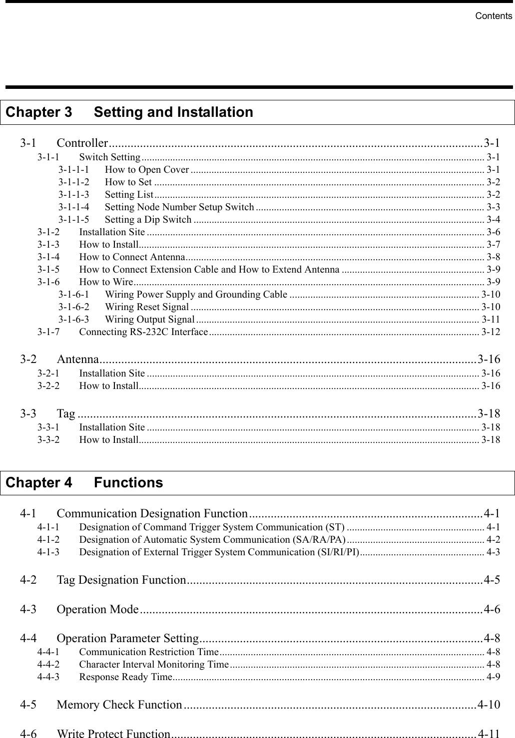 ContentsChapter 3 Setting and Installation3-1 Controller........................................................................................................................3-13-1-1 Switch Setting.................................................................................................................................... 3-13-1-1-1 How to Open Cover ................................................................................................................. 3-13-1-1-2 How to Set ............................................................................................................................... 3-23-1-1-3 Setting List............................................................................................................................... 3-23-1-1-4 Setting Node Number Setup Switch ........................................................................................ 3-33-1-1-5 Setting a Dip Switch ................................................................................................................ 3-43-1-2 Installation Site .................................................................................................................................. 3-63-1-3 How to Install..................................................................................................................................... 3-73-1-4 How to Connect Antenna................................................................................................................... 3-83-1-5 How to Connect Extension Cable and How to Extend Antenna ....................................................... 3-93-1-6 How to Wire....................................................................................................................................... 3-93-1-6-1 Wiring Power Supply and Grounding Cable ......................................................................... 3-103-1-6-2 Wiring Reset Signal ............................................................................................................... 3-103-1-6-3 Wiring Output Signal............................................................................................................. 3-113-1-7 Connecting RS-232C Interface........................................................................................................ 3-123-2 Antenna.........................................................................................................................3-163-2-1 Installation Site ................................................................................................................................ 3-163-2-2 How to Install................................................................................................................................... 3-163-3 Tag ................................................................................................................................3-183-3-1 Installation Site ................................................................................................................................ 3-183-3-2 How to Install................................................................................................................................... 3-18Chapter 4 Functions4-1 Communication Designation Function...........................................................................4-14-1-1 Designation of Command Trigger System Communication (ST) ..................................................... 4-14-1-2 Designation of Automatic System Communication (SA/RA/PA)..................................................... 4-24-1-3 Designation of External Trigger System Communication (SI/RI/PI)................................................ 4-34-2 Tag Designation Function...............................................................................................4-54-3 Operation Mode..............................................................................................................4-64-4 Operation Parameter Setting...........................................................................................4-84-4-1 Communication Restriction Time...................................................................................................... 4-84-4-2 Character Interval Monitoring Time.................................................................................................. 4-84-4-3 Response Ready Time........................................................................................................................ 4-94-5 Memory Check Function..............................................................................................4-104-6 Write Protect Function..................................................................................................4-11