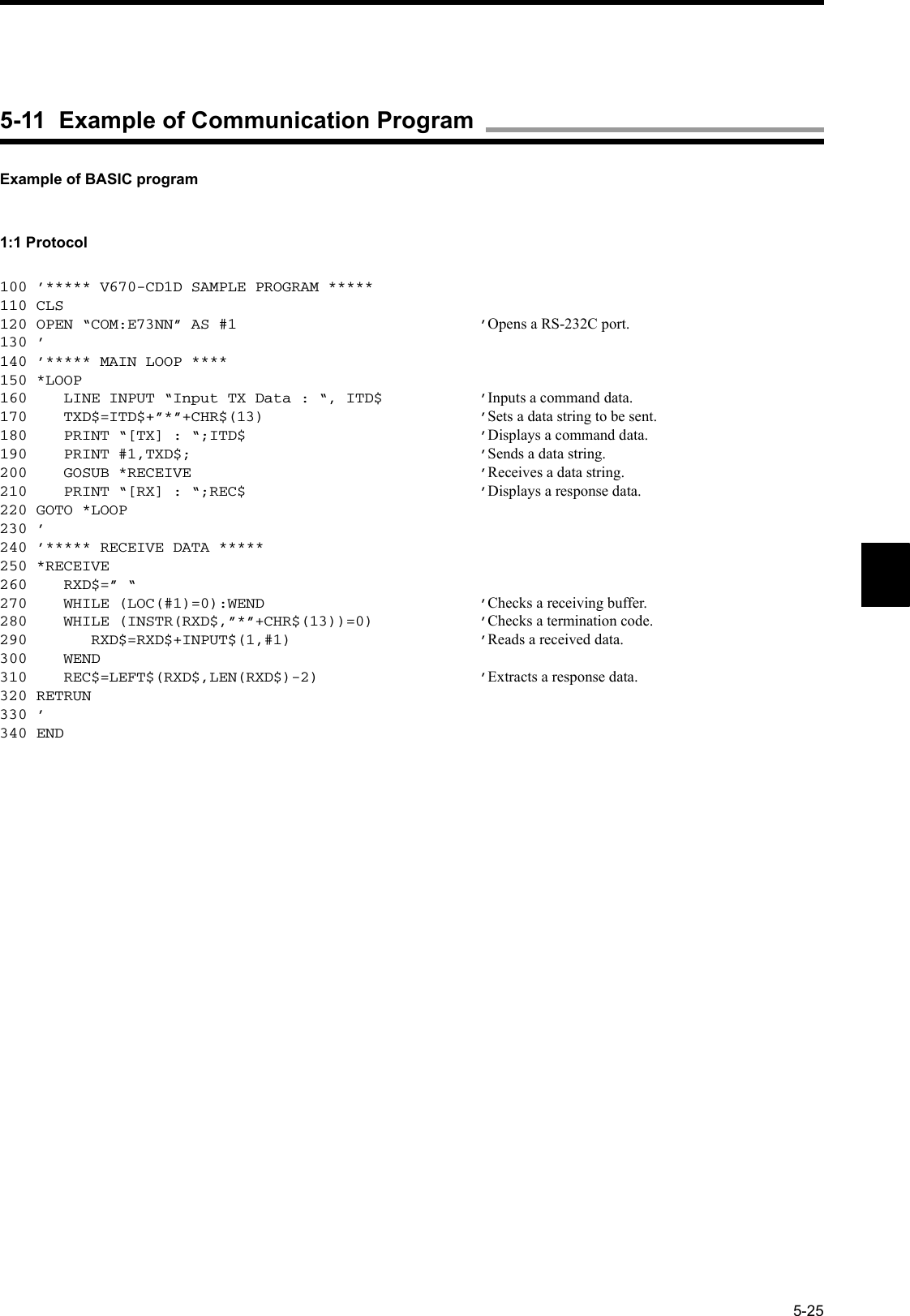 5-25Example of BASIC program1:1 Protocol100 ’***** V670-CD1D SAMPLE PROGRAM *****110 CLS120 OPEN “COM:E73NN” AS #1 ’Opens a RS-232C port.130 ’140 ’***** MAIN LOOP ****150 *LOOP160    LINE INPUT “Input TX Data : “, ITD$ ’Inputs a command data.170    TXD$=ITD$+”*”+CHR$(13) ’Sets a data string to be sent.180    PRINT “[TX] : “;ITD$ ’Displays a command data.190    PRINT #1,TXD$; ’Sends a data string.200    GOSUB *RECEIVE ’Receives a data string.210    PRINT “[RX] : “;REC$ ’Displays a response data.220 GOTO *LOOP230 ’240 ’***** RECEIVE DATA *****250 *RECEIVE260    RXD$=” “270    WHILE (LOC(#1)=0):WEND ’Checks a receiving buffer.280    WHILE (INSTR(RXD$,”*”+CHR$(13))=0) ’Checks a termination code.290       RXD$=RXD$+INPUT$(1,#1) ’Reads a received data.300    WEND310    REC$=LEFT$(RXD$,LEN(RXD$)-2) ’Extracts a response data.320 RETRUN330 ’340 END5-11  Example of Communication Program