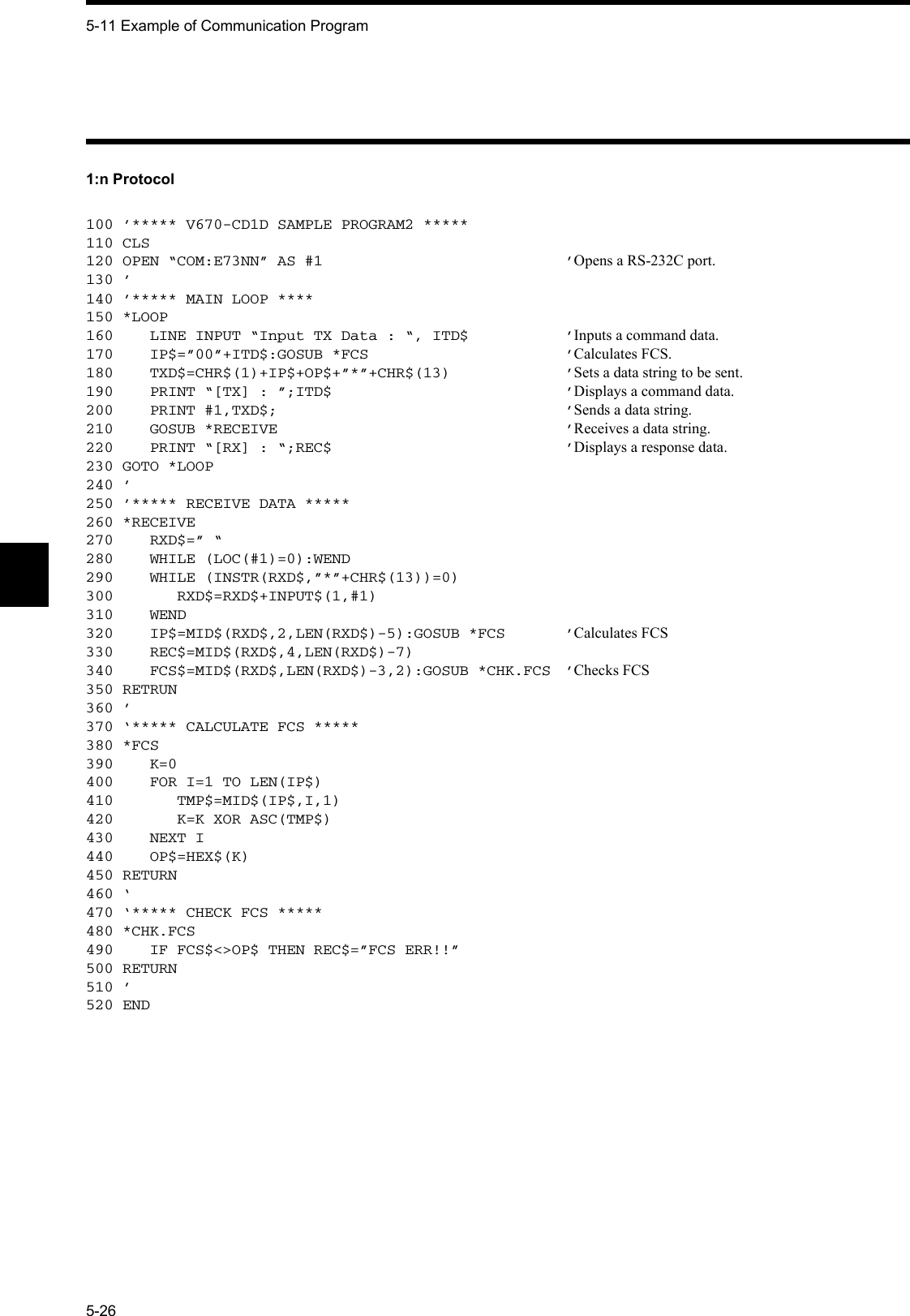 5-11 Example of Communication Program5-261:n Protocol100 ’***** V670-CD1D SAMPLE PROGRAM2 *****110 CLS120 OPEN “COM:E73NN” AS #1 ’Opens a RS-232C port.130 ’140 ’***** MAIN LOOP ****150 *LOOP160    LINE INPUT “Input TX Data : “, ITD$ ’Inputs a command data.170    IP$=”00”+ITD$:GOSUB *FCS ’Calculates FCS.180    TXD$=CHR$(1)+IP$+OP$+”*”+CHR$(13) ’Sets a data string to be sent.190    PRINT “[TX] : ”;ITD$ ’Displays a command data.200    PRINT #1,TXD$; ’Sends a data string.210    GOSUB *RECEIVE ’Receives a data string.220    PRINT “[RX] : “;REC$ ’Displays a response data.230 GOTO *LOOP240 ’250 ’***** RECEIVE DATA *****260 *RECEIVE270    RXD$=” “280    WHILE (LOC(#1)=0):WEND290    WHILE (INSTR(RXD$,”*”+CHR$(13))=0)300       RXD$=RXD$+INPUT$(1,#1)310    WEND320    IP$=MID$(RXD$,2,LEN(RXD$)-5):GOSUB *FCS ’Calculates FCS330    REC$=MID$(RXD$,4,LEN(RXD$)-7)340    FCS$=MID$(RXD$,LEN(RXD$)-3,2):GOSUB *CHK.FCS ’Checks FCS350 RETRUN360 ’370 ‘***** CALCULATE FCS *****380 *FCS390    K=0400    FOR I=1 TO LEN(IP$)410       TMP$=MID$(IP$,I,1)420       K=K XOR ASC(TMP$)430    NEXT I440    OP$=HEX$(K)450 RETURN460 ‘470 ‘***** CHECK FCS *****480 *CHK.FCS490    IF FCS$&lt;&gt;OP$ THEN REC$=”FCS ERR!!”500 RETURN510 ’520 END