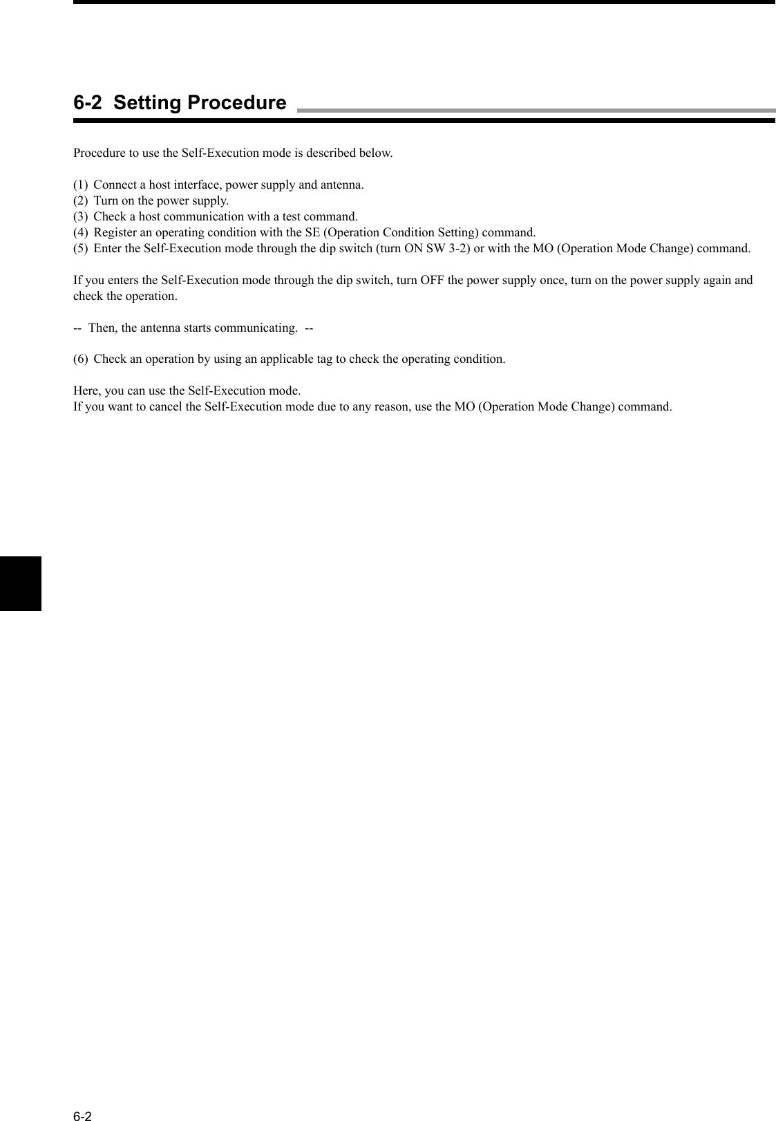 6-2Procedure to use the Self-Execution mode is described below.(1) Connect a host interface, power supply and antenna.(2) Turn on the power supply.(3) Check a host communication with a test command.(4) Register an operating condition with the SE (Operation Condition Setting) command.(5) Enter the Self-Execution mode through the dip switch (turn ON SW 3-2) or with the MO (Operation Mode Change) command.If you enters the Self-Execution mode through the dip switch, turn OFF the power supply once, turn on the power supply again and check the operation.--  Then, the antenna starts communicating.  --(6) Check an operation by using an applicable tag to check the operating condition.Here, you can use the Self-Execution mode.If you want to cancel the Self-Execution mode due to any reason, use the MO (Operation Mode Change) command.6-2  Setting Procedure
