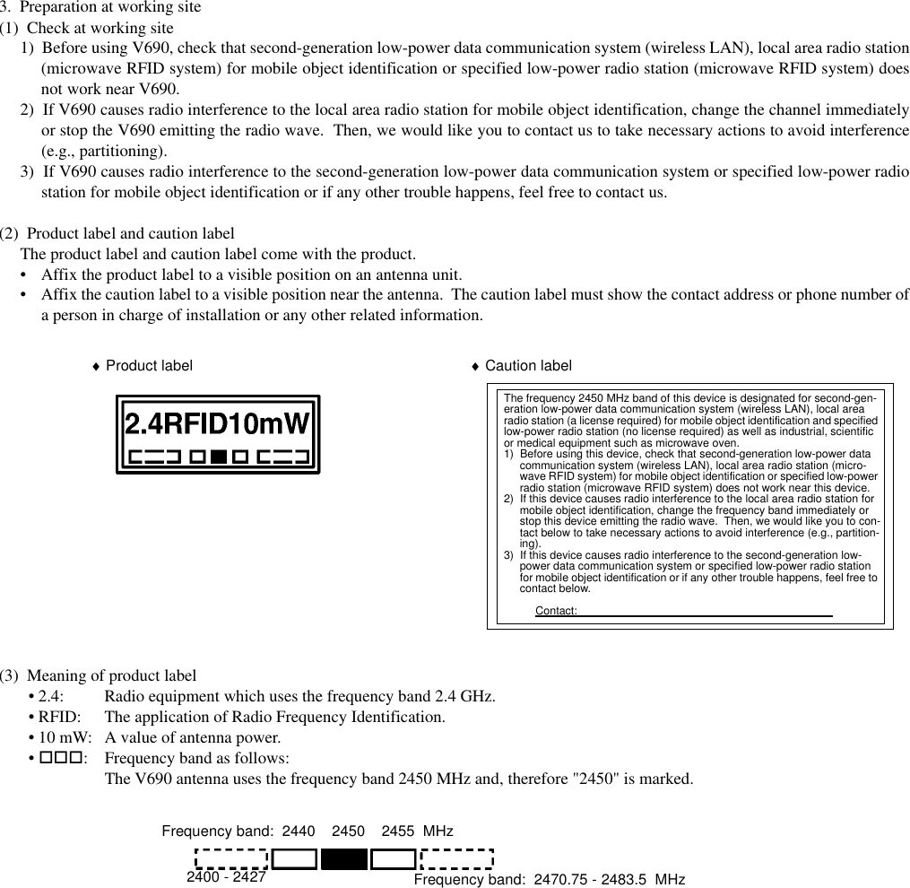 3.  Preparation at working site(1)  Check at working site1)  Before using V690, check that second-generation low-power data communication system (wireless LAN), local area radio station(microwave RFID system) for mobile object identification or specified low-power radio station (microwave RFID system) doesnot work near V690.2)  If V690 causes radio interference to the local area radio station for mobile object identification, change the channel immediatelyor stop the V690 emitting the radio wave.  Then, we would like you to contact us to take necessary actions to avoid interference(e.g., partitioning).3)  If V690 causes radio interference to the second-generation low-power data communication system or specified low-power radiostation for mobile object identification or if any other trouble happens, feel free to contact us.(2)  Product label and caution labelThe product label and caution label come with the product.• Affix the product label to a visible position on an antenna unit.• Affix the caution label to a visible position near the antenna.  The caution label must show the contact address or phone number ofa person in charge of installation or any other related information.(3)  Meaning of product label• 2.4: Radio equipment which uses the frequency band 2.4 GHz.• RFID: The application of Radio Frequency Identification.• 10 mW: A value of antenna power.• !!!: Frequency band as follows:The V690 antenna uses the frequency band 2450 MHz and, therefore &quot;2450&quot; is marked.♦ Product labelThe frequency 2450 MHz band of this device is designated for second-gen-eration low-power data communication system (wireless LAN), local area radio station (a license required) for mobile object identification and specified low-power radio station (no license required) as well as industrial, scientific or medical equipment such as microwave oven.1)  Before using this device, check that second-generation low-power data communication system (wireless LAN), local area radio station (micro-wave RFID system) for mobile object identification or specified low-power radio station (microwave RFID system) does not work near this device.2)  If this device causes radio interference to the local area radio station for mobile object identification, change the frequency band immediately or stop this device emitting the radio wave.  Then, we would like you to con-tact below to take necessary actions to avoid interference (e.g., partition-ing).3)  If this device causes radio interference to the second-generation low-power data communication system or specified low-power radio station for mobile object identification or if any other trouble happens, feel free to contact below.Contact:                                                                                  ♦ Caution labelFrequency band:  2440    2450    2455  MHzFrequency band:  2470.75 - 2483.5  MHz2400 - 2427