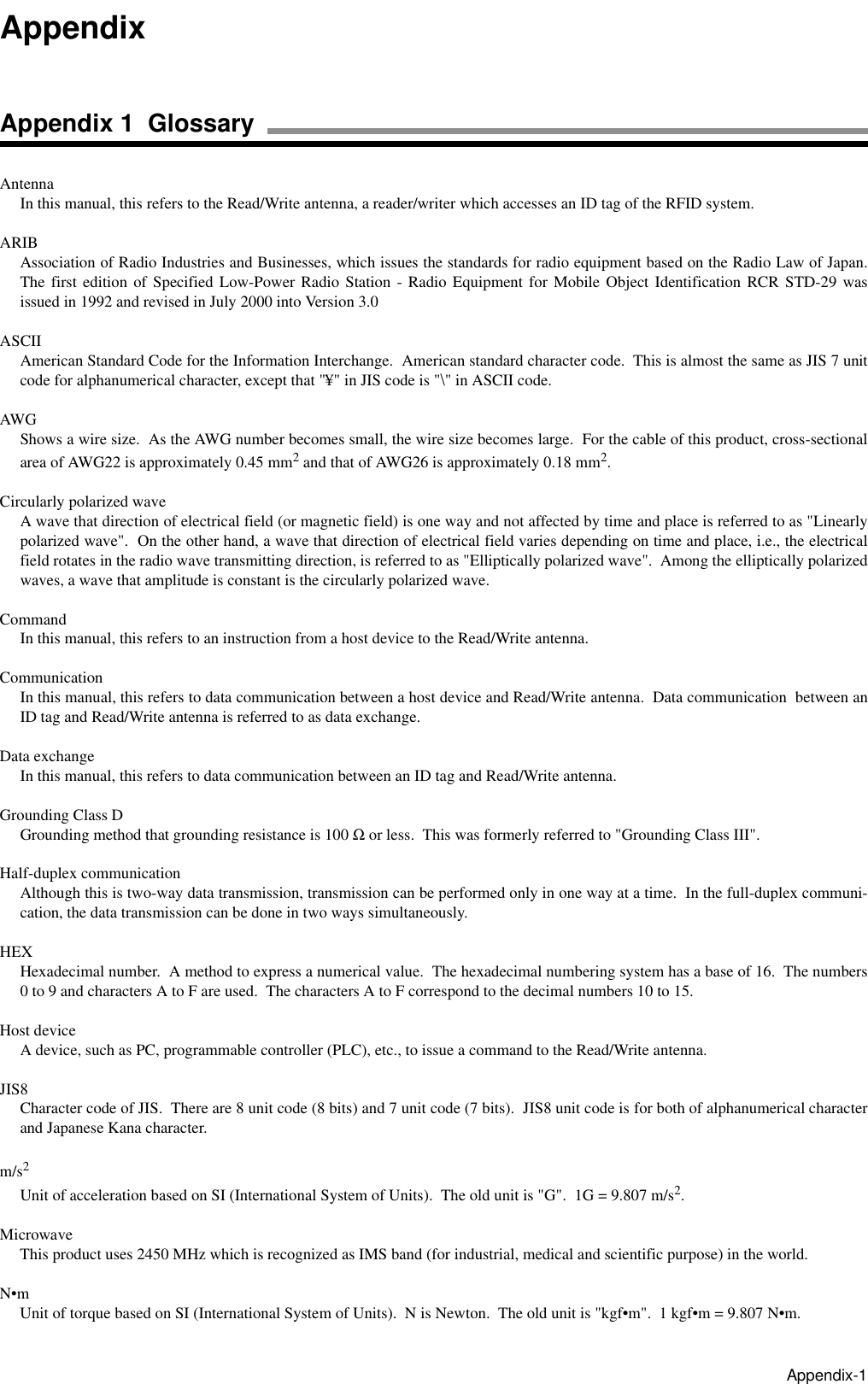 Appendix-1AntennaIn this manual, this refers to the Read/Write antenna, a reader/writer which accesses an ID tag of the RFID system.ARIBAssociation of Radio Industries and Businesses, which issues the standards for radio equipment based on the Radio Law of Japan.The first edition of Specified Low-Power Radio Station - Radio Equipment for Mobile Object Identification RCR STD-29 wasissued in 1992 and revised in July 2000 into Version 3.0ASCIIAmerican Standard Code for the Information Interchange.  American standard character code.  This is almost the same as JIS 7 unitcode for alphanumerical character, except that &quot;¥&quot; in JIS code is &quot;\&quot; in ASCII code.AWGShows a wire size.  As the AWG number becomes small, the wire size becomes large.  For the cable of this product, cross-sectionalarea of AWG22 is approximately 0.45 mm2 and that of AWG26 is approximately 0.18 mm2.Circularly polarized waveA wave that direction of electrical field (or magnetic field) is one way and not affected by time and place is referred to as &quot;Linearlypolarized wave&quot;.  On the other hand, a wave that direction of electrical field varies depending on time and place, i.e., the electricalfield rotates in the radio wave transmitting direction, is referred to as &quot;Elliptically polarized wave&quot;.  Among the elliptically polarizedwaves, a wave that amplitude is constant is the circularly polarized wave.CommandIn this manual, this refers to an instruction from a host device to the Read/Write antenna.CommunicationIn this manual, this refers to data communication between a host device and Read/Write antenna.  Data communication  between anID tag and Read/Write antenna is referred to as data exchange. Data exchangeIn this manual, this refers to data communication between an ID tag and Read/Write antenna.Grounding Class DGrounding method that grounding resistance is 100 Ω or less.  This was formerly referred to &quot;Grounding Class III&quot;.Half-duplex communicationAlthough this is two-way data transmission, transmission can be performed only in one way at a time.  In the full-duplex communi-cation, the data transmission can be done in two ways simultaneously.HEXHexadecimal number.  A method to express a numerical value.  The hexadecimal numbering system has a base of 16.  The numbers0 to 9 and characters A to F are used.  The characters A to F correspond to the decimal numbers 10 to 15.Host deviceA device, such as PC, programmable controller (PLC), etc., to issue a command to the Read/Write antenna.JIS8Character code of JIS.  There are 8 unit code (8 bits) and 7 unit code (7 bits).  JIS8 unit code is for both of alphanumerical characterand Japanese Kana character.m/s2Unit of acceleration based on SI (International System of Units).  The old unit is &quot;G&quot;.  1G = 9.807 m/s2.MicrowaveThis product uses 2450 MHz which is recognized as IMS band (for industrial, medical and scientific purpose) in the world.N•mUnit of torque based on SI (International System of Units).  N is Newton.  The old unit is &quot;kgf•m&quot;.  1 kgf•m = 9.807 N•m.AppendixAppendix 1  Glossary