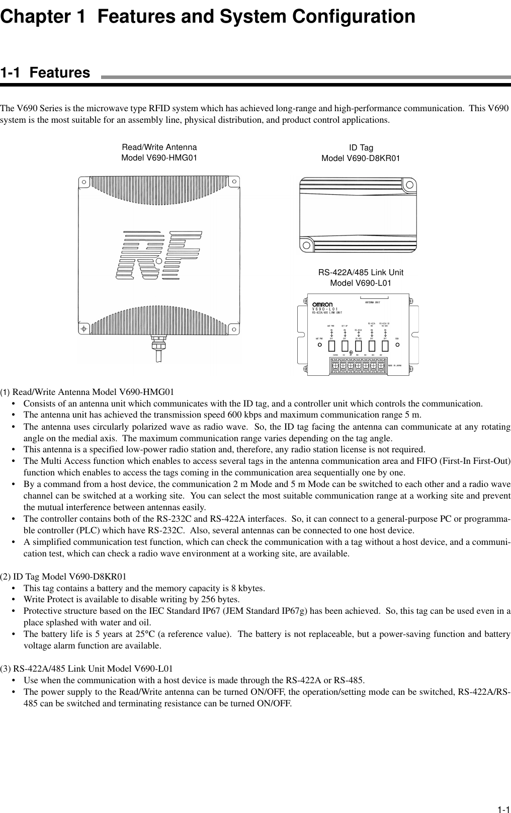 1-1The V690 Series is the microwave type RFID system which has achieved long-range and high-performance communication.  This V690 system is the most suitable for an assembly line, physical distribution, and product control applications.(1) Read/Write Antenna Model V690-HMG01• Consists of an antenna unit which communicates with the ID tag, and a controller unit which controls the communication.• The antenna unit has achieved the transmission speed 600 kbps and maximum communication range 5 m.• The antenna uses circularly polarized wave as radio wave.  So, the ID tag facing the antenna can communicate at any rotatingangle on the medial axis.  The maximum communication range varies depending on the tag angle.• This antenna is a specified low-power radio station and, therefore, any radio station license is not required.• The Multi Access function which enables to access several tags in the antenna communication area and FIFO (First-In First-Out)function which enables to access the tags coming in the communication area sequentially one by one.• By a command from a host device, the communication 2 m Mode and 5 m Mode can be switched to each other and a radio wavechannel can be switched at a working site.  You can select the most suitable communication range at a working site and preventthe mutual interference between antennas easily.• The controller contains both of the RS-232C and RS-422A interfaces.  So, it can connect to a general-purpose PC or programma-ble controller (PLC) which have RS-232C.  Also, several antennas can be connected to one host device.• A simplified communication test function, which can check the communication with a tag without a host device, and a communi-cation test, which can check a radio wave environment at a working site, are available.(2) ID Tag Model V690-D8KR01• This tag contains a battery and the memory capacity is 8 kbytes.• Write Protect is available to disable writing by 256 bytes.• Protective structure based on the IEC Standard IP67 (JEM Standard IP67g) has been achieved.  So, this tag can be used even in aplace splashed with water and oil.• The battery life is 5 years at 25°C (a reference value).  The battery is not replaceable, but a power-saving function and batteryvoltage alarm function are available.(3) RS-422A/485 Link Unit Model V690-L01• Use when the communication with a host device is made through the RS-422A or RS-485.• The power supply to the Read/Write antenna can be turned ON/OFF, the operation/setting mode can be switched, RS-422A/RS-485 can be switched and terminating resistance can be turned ON/OFF.Read/Write AntennaModel V690-HMG01 ID TagModel V690-D8KR01RS-422A/485 Link UnitModel V690-L01Chapter 1  Features and System Configuration1-1  Features