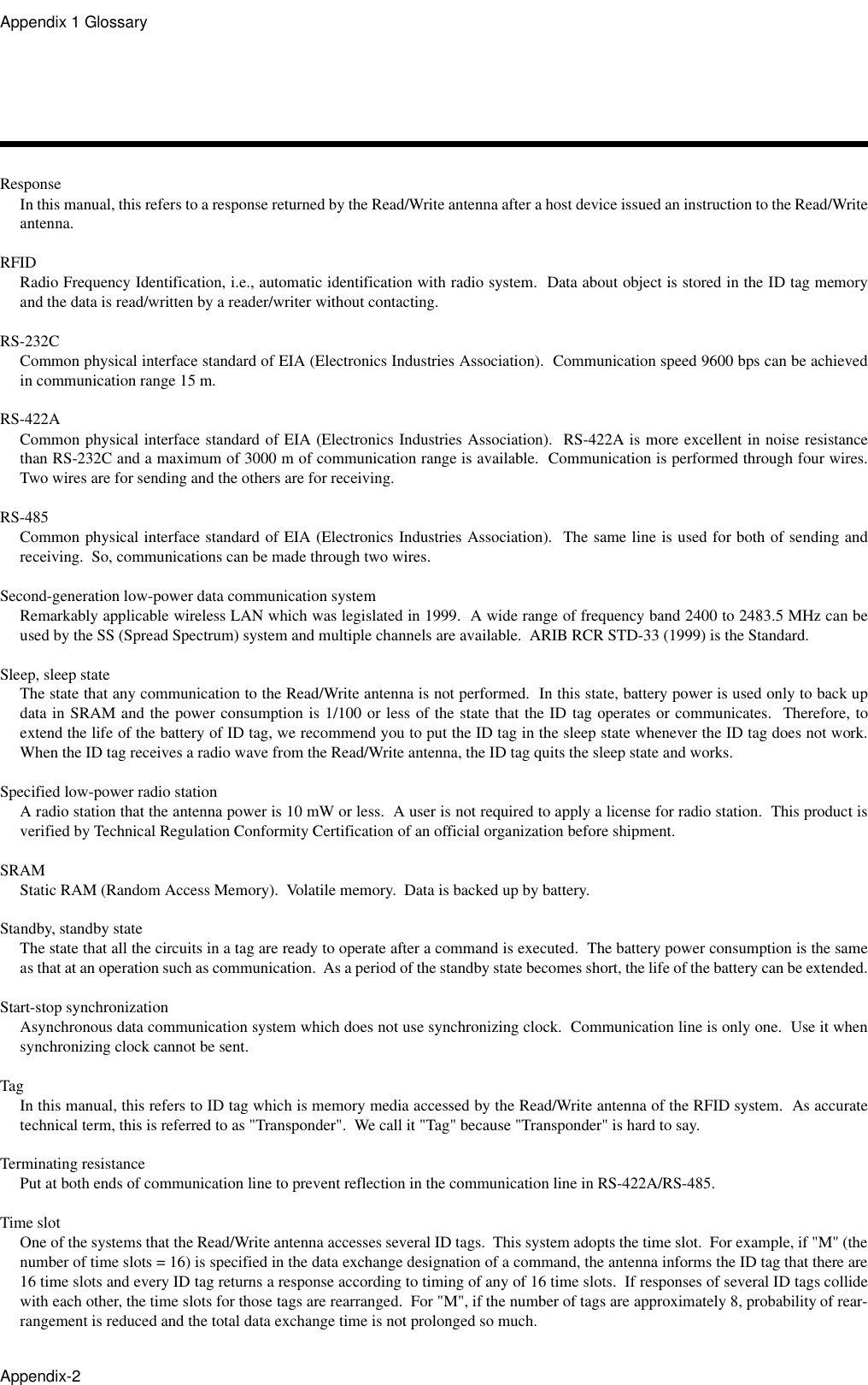 Appendix 1 GlossaryAppendix-2ResponseIn this manual, this refers to a response returned by the Read/Write antenna after a host device issued an instruction to the Read/Writeantenna.RFIDRadio Frequency Identification, i.e., automatic identification with radio system.  Data about object is stored in the ID tag memoryand the data is read/written by a reader/writer without contacting.RS-232CCommon physical interface standard of EIA (Electronics Industries Association).  Communication speed 9600 bps can be achievedin communication range 15 m.RS-422ACommon physical interface standard of EIA (Electronics Industries Association).  RS-422A is more excellent in noise resistancethan RS-232C and a maximum of 3000 m of communication range is available.  Communication is performed through four wires.Two wires are for sending and the others are for receiving.RS-485Common physical interface standard of EIA (Electronics Industries Association).  The same line is used for both of sending andreceiving.  So, communications can be made through two wires.Second-generation low-power data communication systemRemarkably applicable wireless LAN which was legislated in 1999.  A wide range of frequency band 2400 to 2483.5 MHz can beused by the SS (Spread Spectrum) system and multiple channels are available.  ARIB RCR STD-33 (1999) is the Standard.Sleep, sleep stateThe state that any communication to the Read/Write antenna is not performed.  In this state, battery power is used only to back updata in SRAM and the power consumption is 1/100 or less of the state that the ID tag operates or communicates.  Therefore, toextend the life of the battery of ID tag, we recommend you to put the ID tag in the sleep state whenever the ID tag does not work.When the ID tag receives a radio wave from the Read/Write antenna, the ID tag quits the sleep state and works.Specified low-power radio stationA radio station that the antenna power is 10 mW or less.  A user is not required to apply a license for radio station.  This product isverified by Technical Regulation Conformity Certification of an official organization before shipment.SRAMStatic RAM (Random Access Memory).  Volatile memory.  Data is backed up by battery.Standby, standby stateThe state that all the circuits in a tag are ready to operate after a command is executed.  The battery power consumption is the sameas that at an operation such as communication.  As a period of the standby state becomes short, the life of the battery can be extended.Start-stop synchronizationAsynchronous data communication system which does not use synchronizing clock.  Communication line is only one.  Use it whensynchronizing clock cannot be sent.TagIn this manual, this refers to ID tag which is memory media accessed by the Read/Write antenna of the RFID system.  As accuratetechnical term, this is referred to as &quot;Transponder&quot;.  We call it &quot;Tag&quot; because &quot;Transponder&quot; is hard to say.Terminating resistancePut at both ends of communication line to prevent reflection in the communication line in RS-422A/RS-485.Time slotOne of the systems that the Read/Write antenna accesses several ID tags.  This system adopts the time slot.  For example, if &quot;M&quot; (thenumber of time slots = 16) is specified in the data exchange designation of a command, the antenna informs the ID tag that there are16 time slots and every ID tag returns a response according to timing of any of 16 time slots.  If responses of several ID tags collidewith each other, the time slots for those tags are rearranged.  For &quot;M&quot;, if the number of tags are approximately 8, probability of rear-rangement is reduced and the total data exchange time is not prolonged so much.