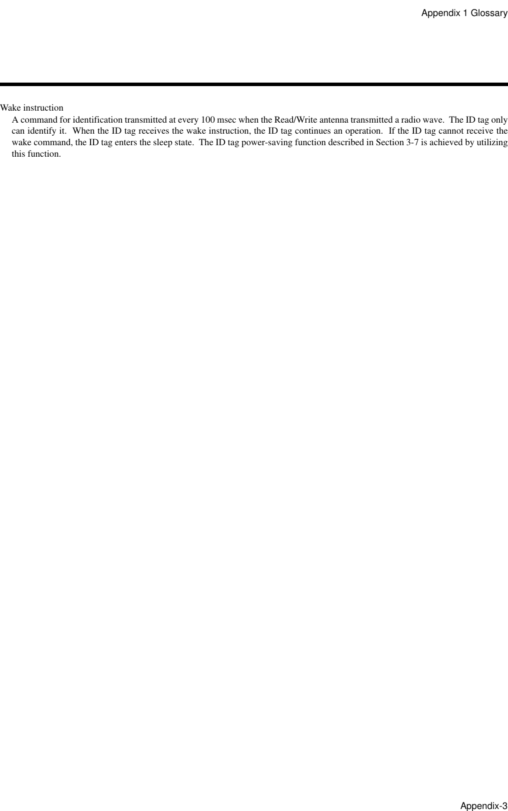 Appendix 1 GlossaryAppendix-3Wake instructionA command for identification transmitted at every 100 msec when the Read/Write antenna transmitted a radio wave.  The ID tag onlycan identify it.  When the ID tag receives the wake instruction, the ID tag continues an operation.  If the ID tag cannot receive thewake command, the ID tag enters the sleep state.  The ID tag power-saving function described in Section 3-7 is achieved by utilizingthis function.