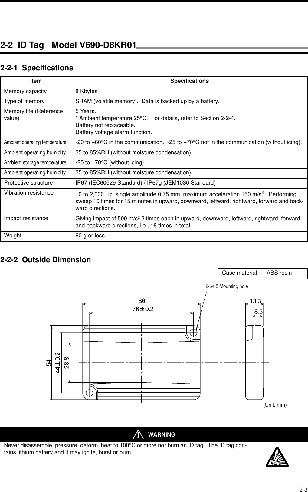 2-32-2-1  Specifications2-2-2  Outside DimensionItem SpecificationsMemory capacity 8 KbytesType of memory SRAM (volatile memory).  Data is backed up by a battery.Memory life (Reference value) 5 Years.* Ambient temperature 25°C.  For details, refer to Section 2-2-4.Battery not replaceable.Battery voltage alarm function.Ambient operating temperature-20 to +60°C in the communication.  -25 to +70°C not in the communication (without icing).Ambient operating humidity35 to 85%RH (without moisture condensation)Ambient storage temperature-25 to +70°C (without icing)Ambient operating humidity35 to 85%RH (without moisture condensation)Protective structure IP67 (IEC60529 Standard) / IP67g (JEM1030 Standard)Vibration resistance 10 to 2,000 Hz, single amplitude 0.75 mm, maximum acceleration 150 m/s2.  Performing sweep 10 times for 15 minutes in upward, downward, leftward, rightward, forward and back-ward directions.Impact resistance Giving impact of 500 m/s2 3 times each in upward, downward, leftward, rightward, forward and backward directions, i.e., 18 times in total.Weight 60 g or less.Case material ABS resin WARNINGNever disassemble, pressure, deform, heat to 100°C or more nor burn an ID tag.  The ID tag con-tains lithium battery and it may ignite, burst or burn.2-φ4.5 Mounting hole(Unit: mm)2-2  ID Tag   Model V690-D8KR01
