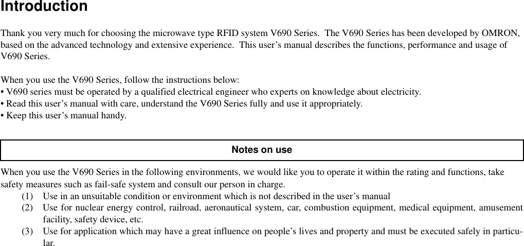 IntroductionThank you very much for choosing the microwave type RFID system V690 Series.  The V690 Series has been developed by OMRON, based on the advanced technology and extensive experience.  This user’s manual describes the functions, performance and usage of V690 Series.When you use the V690 Series, follow the instructions below:• V690 series must be operated by a qualified electrical engineer who experts on knowledge about electricity.• Read this user’s manual with care, understand the V690 Series fully and use it appropriately.• Keep this user’s manual handy.When you use the V690 Series in the following environments, we would like you to operate it within the rating and functions, take safety measures such as fail-safe system and consult our person in charge.(1) Use in an unsuitable condition or environment which is not described in the user’s manual(2) Use for nuclear energy control, railroad, aeronautical system, car, combustion equipment, medical equipment, amusementfacility, safety device, etc.(3) Use for application which may have a great influence on people’s lives and property and must be executed safely in particu-lar.Notes on use