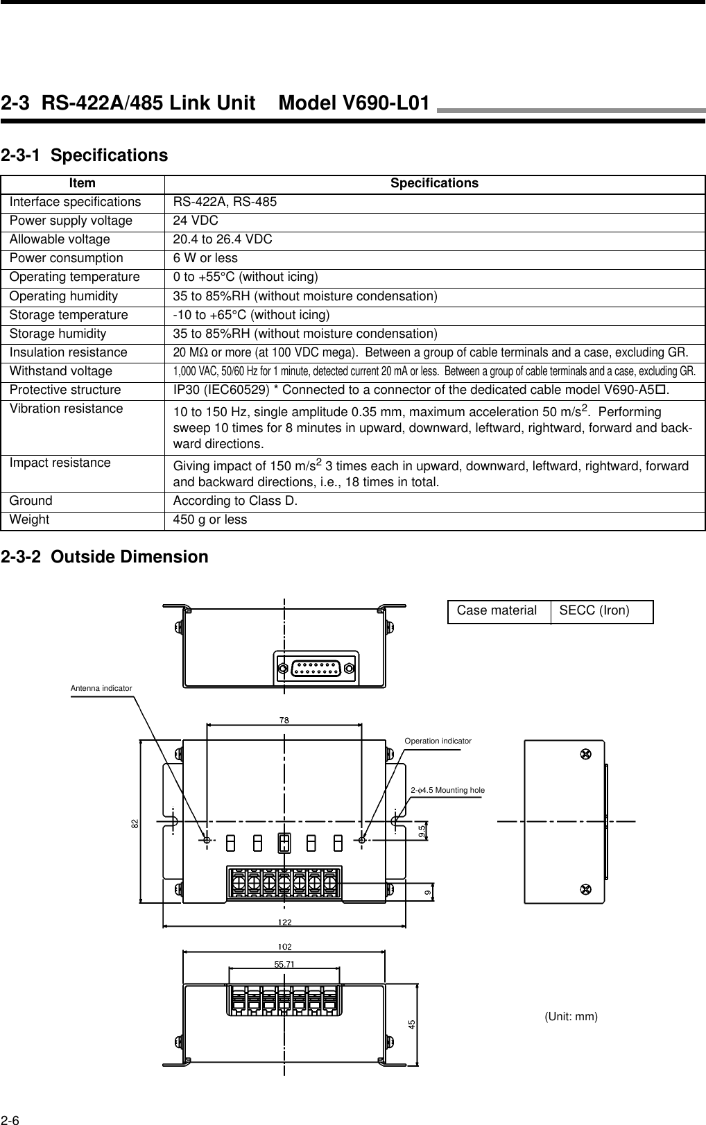 2-62-3-1  Specifications2-3-2  Outside DimensionItem SpecificationsInterface specifications RS-422A, RS-485Power supply voltage 24 VDCAllowable voltage 20.4 to 26.4 VDCPower consumption 6 W or lessOperating temperature 0 to +55°C (without icing)Operating humidity 35 to 85%RH (without moisture condensation)Storage temperature -10 to +65°C (without icing)Storage humidity 35 to 85%RH (without moisture condensation)Insulation resistance20 MΩ or more (at 100 VDC mega).  Between a group of cable terminals and a case, excluding GR.Withstand voltage1,000 VAC, 50/60 Hz for 1 minute, detected current 20 mA or less.  Between a group of cable terminals and a case, excluding GR.Protective structure IP30 (IEC60529) * Connected to a connector of the dedicated cable model V690-A5!.Vibration resistance 10 to 150 Hz, single amplitude 0.35 mm, maximum acceleration 50 m/s2.  Performing sweep 10 times for 8 minutes in upward, downward, leftward, rightward, forward and back-ward directions.Impact resistance Giving impact of 150 m/s2 3 times each in upward, downward, leftward, rightward, forward and backward directions, i.e., 18 times in total.Ground According to Class D.Weight 450 g or lessCase material SECC (Iron)Antenna indicatorOperation indicator2-φ4.5 Mounting hole(Unit: mm)2-3  RS-422A/485 Link Unit    Model V690-L01