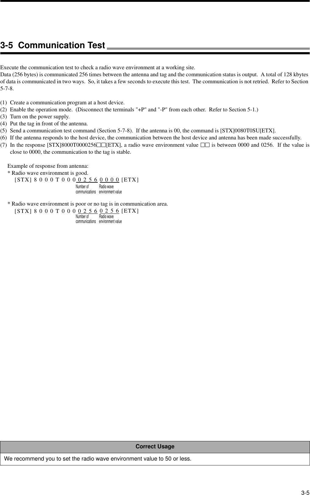 3-5Execute the communication test to check a radio wave environment at a working site.Data (256 bytes) is communicated 256 times between the antenna and tag and the communication status is output.  A total of 128 kbytes of data is communicated in two ways.  So, it takes a few seconds to execute this test.  The communication is not retried.  Refer to Section 5-7-8.(1) Create a communication program at a host device.(2) Enable the operation mode.  (Disconnect the terminals &quot;+P&quot; and &quot;-P&quot; from each other.  Refer to Section 5-1.)(3) Turn on the power supply.(4) Put the tag in front of the antenna.(5) Send a communication test command (Section 5-7-8).  If the antenna is 00, the command is [STX]0080T0SU[ETX].(6) If the antenna responds to the host device, the communication between the host device and antenna has been made successfully.(7) In the response [STX]8000T0000256 [ETX], a radio wave environment value   is between 0000 and 0256.  If the value isclose to 0000, the communication to the tag is stable.Example of response from antenna:* Radio wave environment is good.[STX] 8 0 0 0 T 0 0 0 0 2 5 6 0 0 0 0 [ETX]Number of Radio wavecommunications environment value* Radio wave environment is poor or no tag is in communication area.[STX] 8 0 0 0 T 0 0 0 0 2 5 6 0 2 5 6 [ETX]Number of Radio wavecommunications environment valueCorrect UsageWe recommend you to set the radio wave environment value to 50 or less.3-5  Communication Test