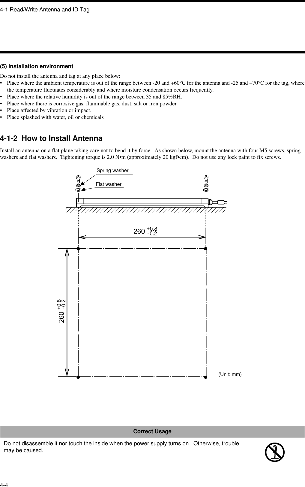 4-1 Read/Write Antenna and ID Tag4-4(5) Installation environmentDo not install the antenna and tag at any place below:• Place where the ambient temperature is out of the range between -20 and +60°C for the antenna and -25 and +70°C for the tag, wherethe temperature fluctuates considerably and where moisture condensation occurs frequently.• Place where the relative humidity is out of the range between 35 and 85%RH.• Place where there is corrosive gas, flammable gas, dust, salt or iron powder.• Place affected by vibration or impact.• Place splashed with water, oil or chemicals4-1-2  How to Install AntennaInstall an antenna on a flat plane taking care not to bend it by force.  As shown below, mount the antenna with four M5 screws, spring washers and flat washers.  Tightening torque is 2.0 N•m (approximately 20 kgf•cm).  Do not use any lock paint to fix screws.Correct UsageDo not disassemble it nor touch the inside when the power supply turns on.  Otherwise, trouble may be caused.Spring washerFlat washer(Unit: mm)