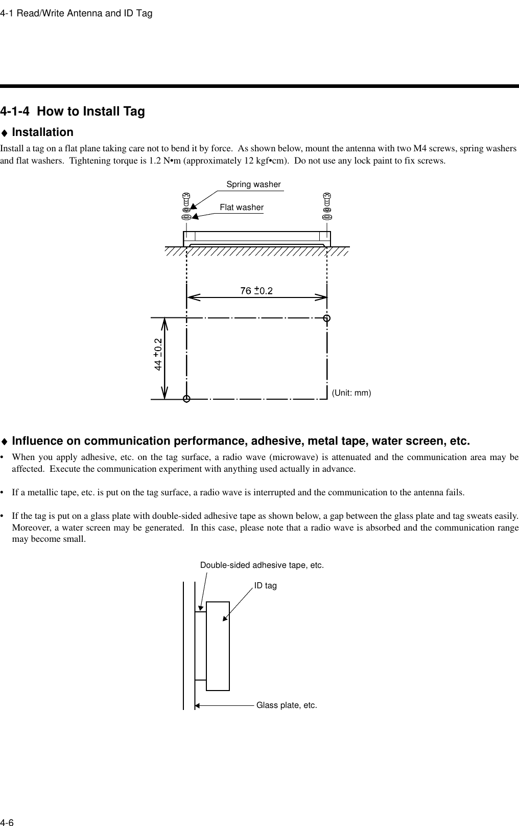 4-1 Read/Write Antenna and ID Tag4-64-1-4  How to Install Tag♦♦♦♦InstallationInstall a tag on a flat plane taking care not to bend it by force.  As shown below, mount the antenna with two M4 screws, spring washers and flat washers.  Tightening torque is 1.2 N•m (approximately 12 kgf•cm).  Do not use any lock paint to fix screws.♦♦♦♦Influence on communication performance, adhesive, metal tape, water screen, etc.• When you apply adhesive, etc. on the tag surface, a radio wave (microwave) is attenuated and the communication area may beaffected.  Execute the communication experiment with anything used actually in advance.• If a metallic tape, etc. is put on the tag surface, a radio wave is interrupted and the communication to the antenna fails.• If the tag is put on a glass plate with double-sided adhesive tape as shown below, a gap between the glass plate and tag sweats easily.Moreover, a water screen may be generated.  In this case, please note that a radio wave is absorbed and the communication rangemay become small.Spring washerFlat washer(Unit: mm)Glass plate, etc.ID tagDouble-sided adhesive tape, etc.