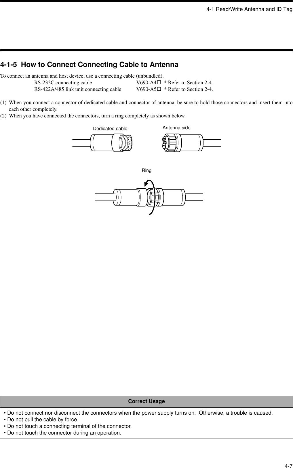 4-1 Read/Write Antenna and ID Tag4-74-1-5  How to Connect Connecting Cable to AntennaTo connect an antenna and host device, use a connecting cable (unbundled).RS-232C connecting cable V690-A4!  * Refer to Section 2-4.RS-422A/485 link unit connecting cable V690-A5!  * Refer to Section 2-4.(1) When you connect a connector of dedicated cable and connector of antenna, be sure to hold those connectors and insert them intoeach other completely.(2) When you have connected the connectors, turn a ring completely as shown below.Correct Usage• Do not connect nor disconnect the connectors when the power supply turns on.  Otherwise, a trouble is caused.• Do not pull the cable by force.• Do not touch a connecting terminal of the connector.• Do not touch the connector during an operation.Dedicated cable Antenna sideRing