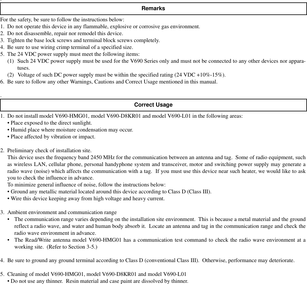 .For the safety, be sure to follow the instructions below:1.  Do not operate this device in any flammable, explosive or corrosive gas environment.2.  Do not disassemble, repair nor remodel this device.3.  Tighten the base lock screws and terminal block screws completely.4.  Be sure to use wiring crimp terminal of a specified size.5.  The 24 VDC power supply must meet the following items:(1) Such 24 VDC power supply must be used for the V690 Series only and must not be connected to any other devices nor appara-tuses.(2) Voltage of such DC power supply must be within the specified rating (24 VDC +10%-15%).6.  Be sure to follow any other Warnings, Cautions and Correct Usage mentioned in this manual..1. Do not install model V690-HMG01, model V690-D8KR01 and model V690-L01 in the following areas:• Place exposed to the direct sunlight.• Humid place where moisture condensation may occur.• Place affected by vibration or impact.2. Preliminary check of installation site.This device uses the frequency band 2450 MHz for the communication between an antenna and tag.  Some of radio equipment, suchas wireless LAN, cellular phone, personal handyphone system and transceiver, motor and switching power supply may generate aradio wave (noise) which affects the communication with a tag.  If you must use this device near such heater, we would like to askyou to check the influence in advance.To minimize general influence of noise, follow the instructions below:• Ground any metallic material located around this device according to Class D (Class III).• Wire this device keeping away from high voltage and heavy current.3. Ambient environment and communication range• The communication range varies depending on the installation site environment.  This is because a metal material and the groundreflect a radio wave, and water and human body absorb it.  Locate an antenna and tag in the communication range and check theradio wave environment in advance.• The Read/Write antenna model V690-HMG01 has a communication test command to check the radio wave environment at aworking site.  (Refer to Section 3-5.)4. Be sure to ground any ground terminal according to Class D (conventional Class III).  Otherwise, performance may deteriorate.5. Cleaning of model V690-HMG01, model V690-D8KR01 and model V690-L01• Do not use any thinner.  Resin material and case paint are dissolved by thinner.RemarksCorrect Usage