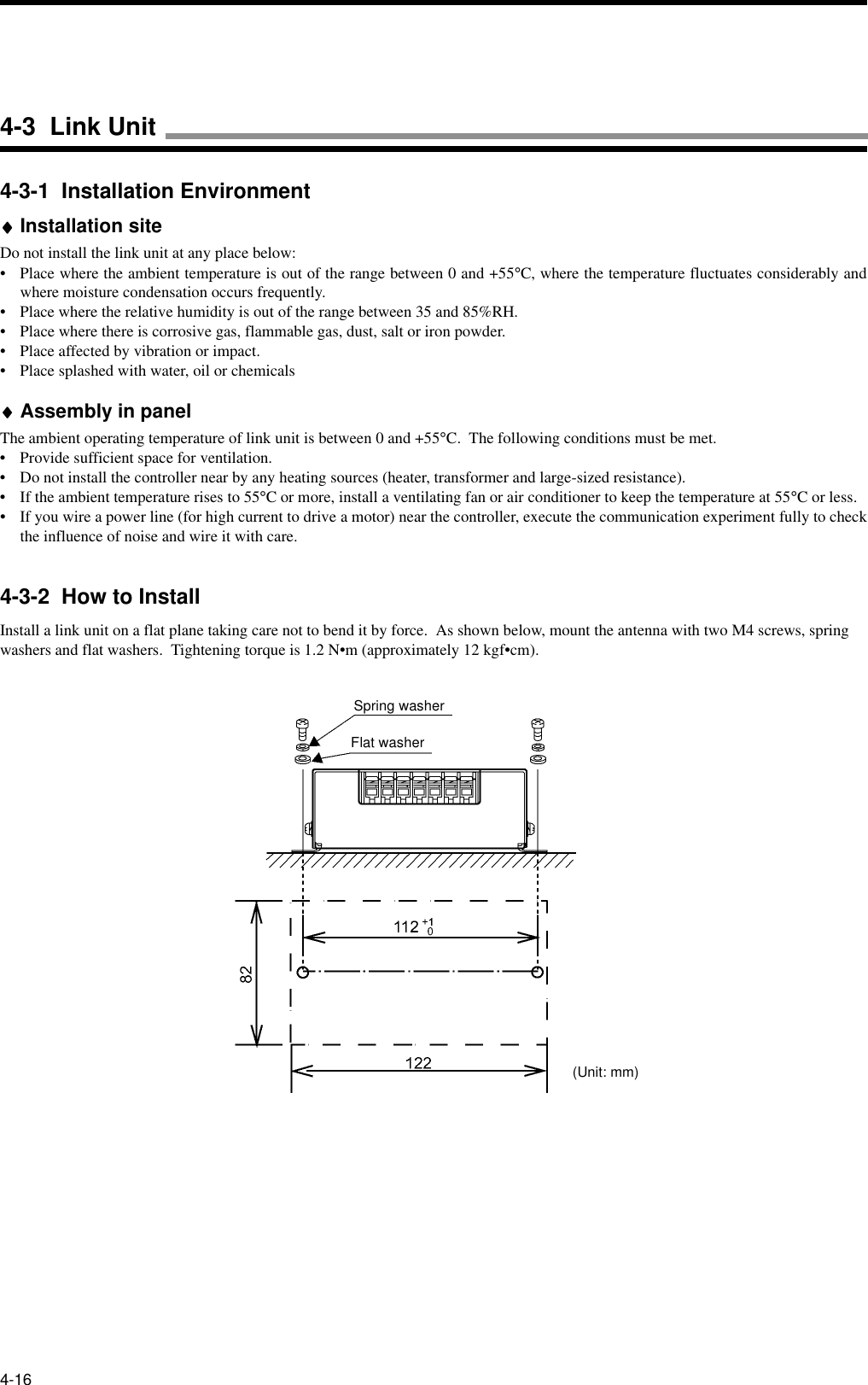 4-164-3-1  Installation Environment♦♦♦♦Installation siteDo not install the link unit at any place below:• Place where the ambient temperature is out of the range between 0 and +55°C, where the temperature fluctuates considerably andwhere moisture condensation occurs frequently.• Place where the relative humidity is out of the range between 35 and 85%RH.• Place where there is corrosive gas, flammable gas, dust, salt or iron powder.• Place affected by vibration or impact.• Place splashed with water, oil or chemicals♦♦♦♦Assembly in panelThe ambient operating temperature of link unit is between 0 and +55°C.  The following conditions must be met.• Provide sufficient space for ventilation.• Do not install the controller near by any heating sources (heater, transformer and large-sized resistance).• If the ambient temperature rises to 55°C or more, install a ventilating fan or air conditioner to keep the temperature at 55°C or less.• If you wire a power line (for high current to drive a motor) near the controller, execute the communication experiment fully to checkthe influence of noise and wire it with care.4-3-2  How to InstallInstall a link unit on a flat plane taking care not to bend it by force.  As shown below, mount the antenna with two M4 screws, spring washers and flat washers.  Tightening torque is 1.2 N•m (approximately 12 kgf•cm).Spring washerFlat washer(Unit: mm)4-3  Link Unit