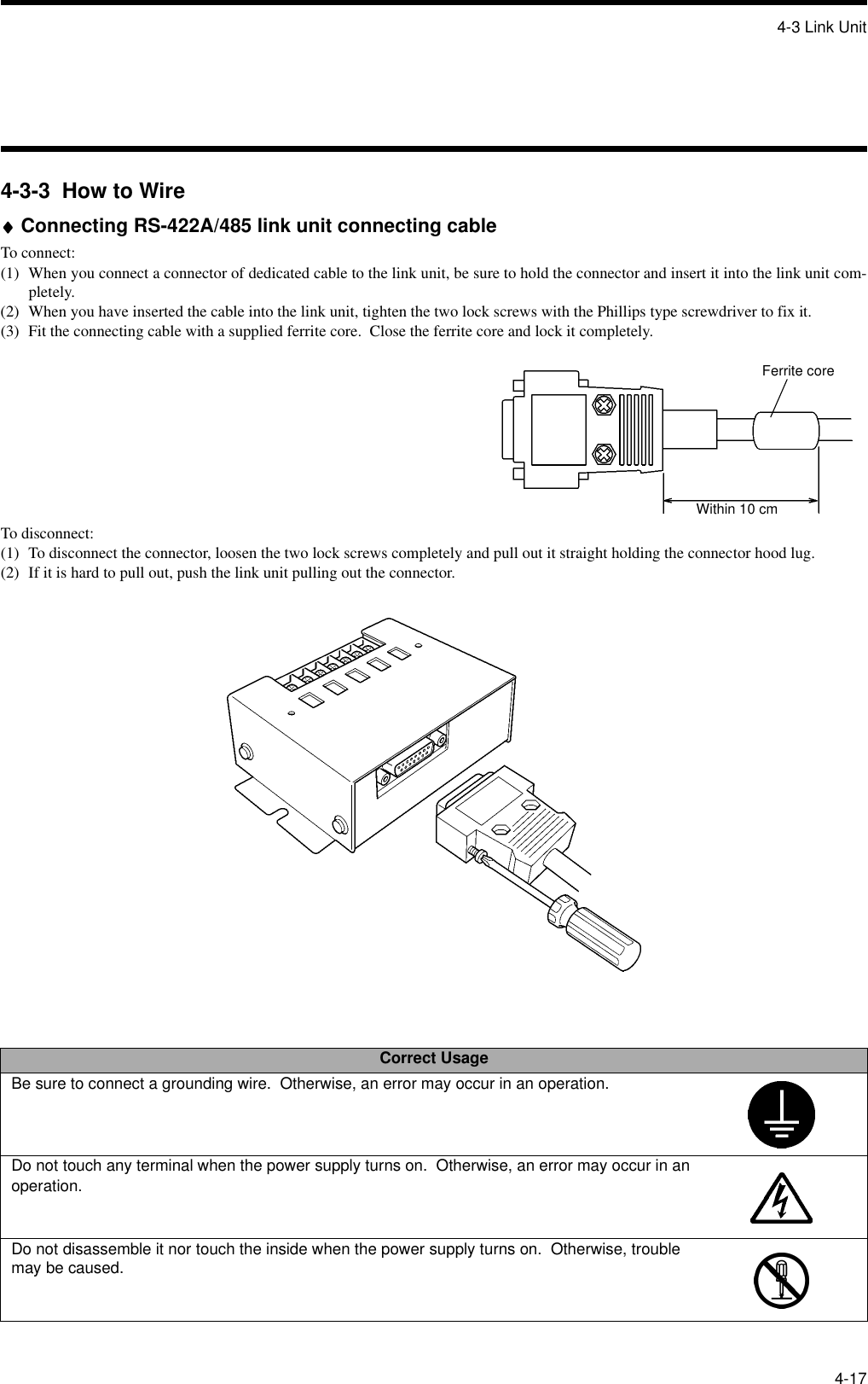 4-3 Link Unit4-174-3-3  How to Wire♦♦♦♦Connecting RS-422A/485 link unit connecting cableTo connect:(1) When you connect a connector of dedicated cable to the link unit, be sure to hold the connector and insert it into the link unit com-pletely.(2) When you have inserted the cable into the link unit, tighten the two lock screws with the Phillips type screwdriver to fix it.(3) Fit the connecting cable with a supplied ferrite core.  Close the ferrite core and lock it completely.To disconnect:(1) To disconnect the connector, loosen the two lock screws completely and pull out it straight holding the connector hood lug.(2) If it is hard to pull out, push the link unit pulling out the connector.Correct UsageBe sure to connect a grounding wire.  Otherwise, an error may occur in an operation.Do not touch any terminal when the power supply turns on.  Otherwise, an error may occur in an operation.Do not disassemble it nor touch the inside when the power supply turns on.  Otherwise, trouble may be caused.Ferrite coreWithin 10 cm