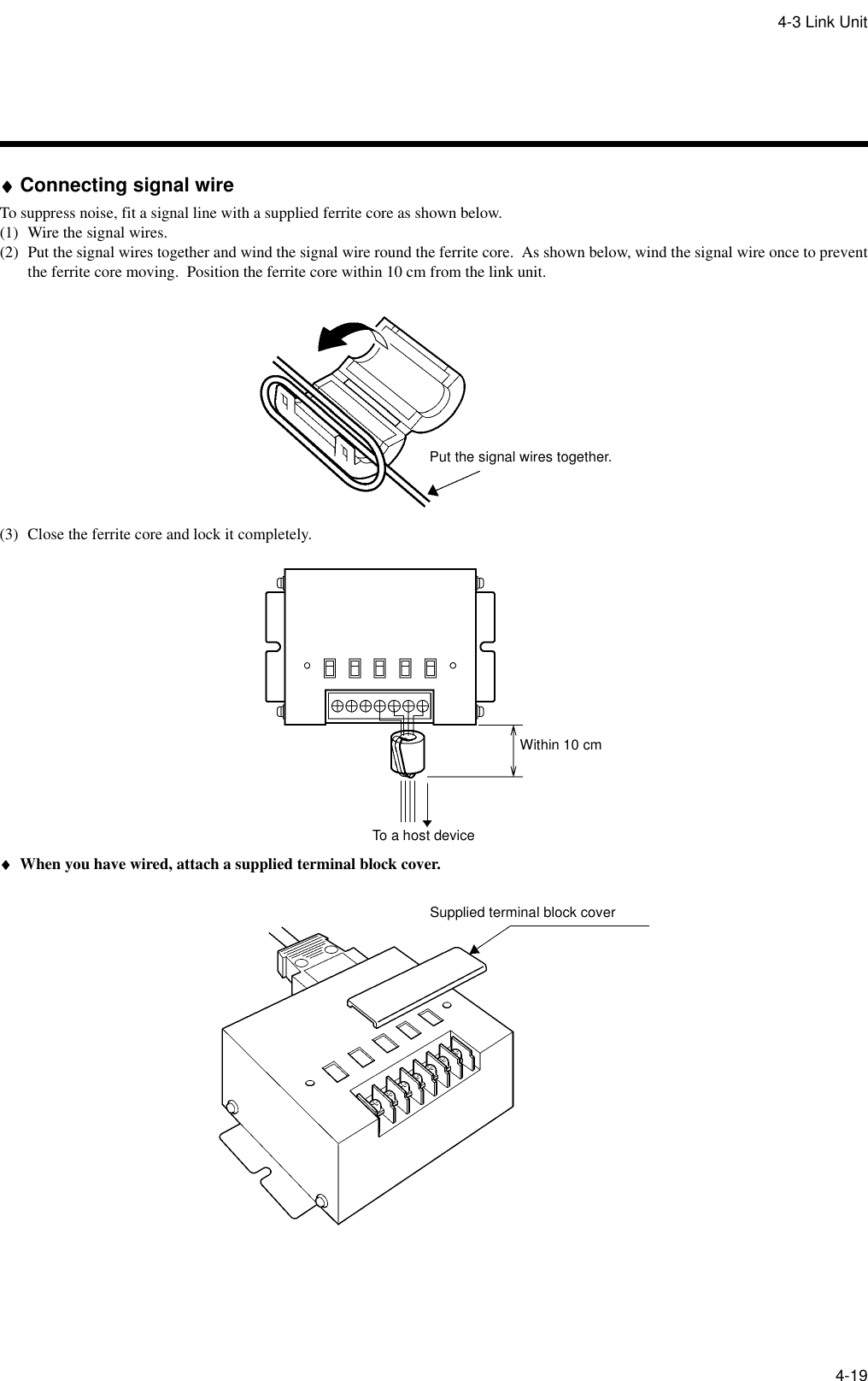 4-3 Link Unit4-19♦♦♦♦Connecting signal wireTo suppress noise, fit a signal line with a supplied ferrite core as shown below.(1) Wire the signal wires.(2) Put the signal wires together and wind the signal wire round the ferrite core.  As shown below, wind the signal wire once to preventthe ferrite core moving.  Position the ferrite core within 10 cm from the link unit.(3) Close the ferrite core and lock it completely.♦♦♦♦When you have wired, attach a supplied terminal block cover.Put the signal wires together.To a host deviceWithin 10 cmSupplied terminal block cover