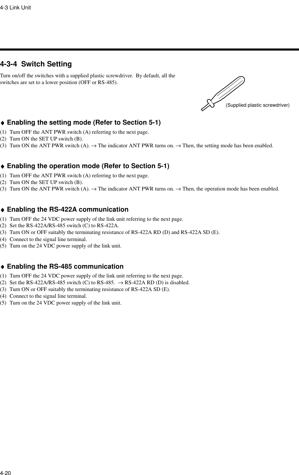 4-3 Link Unit4-204-3-4  Switch SettingTurn on/off the switches with a supplied plastic screwdriver.  By default, all the switches are set to a lower position (OFF or RS-485).♦♦♦♦Enabling the setting mode (Refer to Section 5-1)(1) Turn OFF the ANT PWR switch (A) referring to the next page.(2) Turn ON the SET UP switch (B).(3) Turn ON the ANT PWR switch (A). → The indicator ANT PWR turns on. → Then, the setting mode has been enabled.♦♦♦♦Enabling the operation mode (Refer to Section 5-1)(1) Turn OFF the ANT PWR switch (A) referring to the next page.(2) Turn ON the SET UP switch (B).(3) Turn ON the ANT PWR switch (A). → The indicator ANT PWR turns on. → Then, the operation mode has been enabled.♦♦♦♦Enabling the RS-422A communication(1) Turn OFF the 24 VDC power supply of the link unit referring to the next page.(2) Set the RS-422A/RS-485 switch (C) to RS-422A.(3) Turn ON or OFF suitably the terminating resistance of RS-422A RD (D) and RS-422A SD (E).(4) Connect to the signal line terminal.(5) Turn on the 24 VDC power supply of the link unit.♦♦♦♦Enabling the RS-485 communication(1) Turn OFF the 24 VDC power supply of the link unit referring to the next page.(2) Set the RS-422A/RS-485 switch (C) to RS-485.  → RS-422A RD (D) is disabled.(3) Turn ON or OFF suitably the terminating resistance of RS-422A SD (E).(4) Connect to the signal line terminal.(5) Turn on the 24 VDC power supply of the link unit.(Supplied plastic screwdriver)