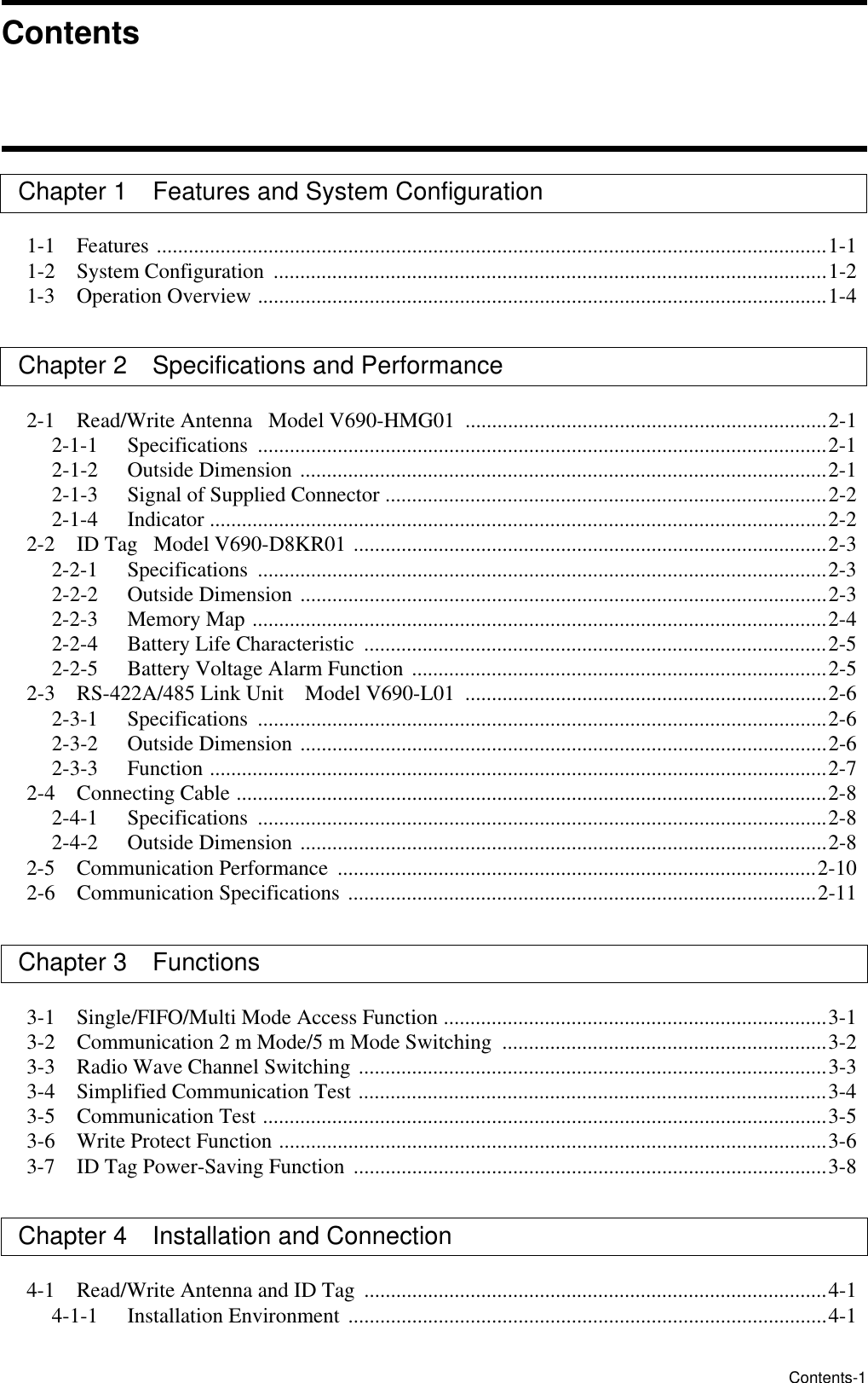 Contents-1Chapter 1 Features and System Configuration1-1 Features ..............................................................................................................................1-11-2 System Configuration  ........................................................................................................1-21-3 Operation Overview ...........................................................................................................1-4Chapter 2 Specifications and Performance 2-1 Read/Write Antenna   Model V690-HMG01  ....................................................................2-12-1-1 Specifications ...........................................................................................................2-12-1-2 Outside Dimension ...................................................................................................2-12-1-3 Signal of Supplied Connector ...................................................................................2-22-1-4 Indicator ....................................................................................................................2-22-2 ID Tag   Model V690-D8KR01 .........................................................................................2-32-2-1 Specifications ...........................................................................................................2-32-2-2   Outside Dimension ...................................................................................................2-32-2-3   Memory Map ............................................................................................................2-42-2-4   Battery Life Characteristic  .......................................................................................2-52-2-5   Battery Voltage Alarm Function ..............................................................................2-52-3   RS-422A/485 Link Unit    Model V690-L01  ....................................................................2-62-3-1   Specifications  ...........................................................................................................2-62-3-2   Outside Dimension ...................................................................................................2-62-3-3   Function ....................................................................................................................2-72-4   Connecting Cable ...............................................................................................................2-82-4-1   Specifications  ...........................................................................................................2-82-4-2   Outside Dimension ...................................................................................................2-82-5   Communication Performance  ..........................................................................................2-102-6   Communication Specifications ........................................................................................2-11Chapter 3   Functions 3-1   Single/FIFO/Multi Mode Access Function ........................................................................3-13-2   Communication 2 m Mode/5 m Mode Switching  .............................................................3-23-3   Radio Wave Channel Switching ........................................................................................3-33-4   Simplified Communication Test ........................................................................................3-43-5   Communication Test ..........................................................................................................3-53-6   Write Protect Function .......................................................................................................3-63-7   ID Tag Power-Saving Function  .........................................................................................3-8Chapter 4   Installation and Connection4-1   Read/Write Antenna and ID Tag  .......................................................................................4-14-1-1 Installation Environment ..........................................................................................4-1ContentsContents