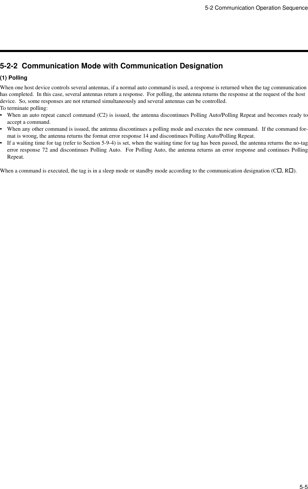 5-2 Communication Operation Sequence5-55-2-2  Communication Mode with Communication Designation(1) PollingWhen one host device controls several antennas, if a normal auto command is used, a response is returned when the tag communication has completed.  In this case, several antennas return a response.  For polling, the antenna returns the response at the request of the host device.  So, some responses are not returned simultaneously and several antennas can be controlled.To terminate polling:• When an auto repeat cancel command (C2) is issued, the antenna discontinues Polling Auto/Polling Repeat and becomes ready toaccept a command.• When any other command is issued, the antenna discontinues a polling mode and executes the new command.  If the command for-mat is wrong, the antenna returns the format error response 14 and discontinues Polling Auto/Polling Repeat.• If a waiting time for tag (refer to Section 5-9-4) is set, when the waiting time for tag has been passed, the antenna returns the no-tagerror response 72 and discontinues Polling Auto.  For Polling Auto, the antenna returns an error response and continues PollingRepeat.When a command is executed, the tag is in a sleep mode or standby mode according to the communication designation (C!, R!).