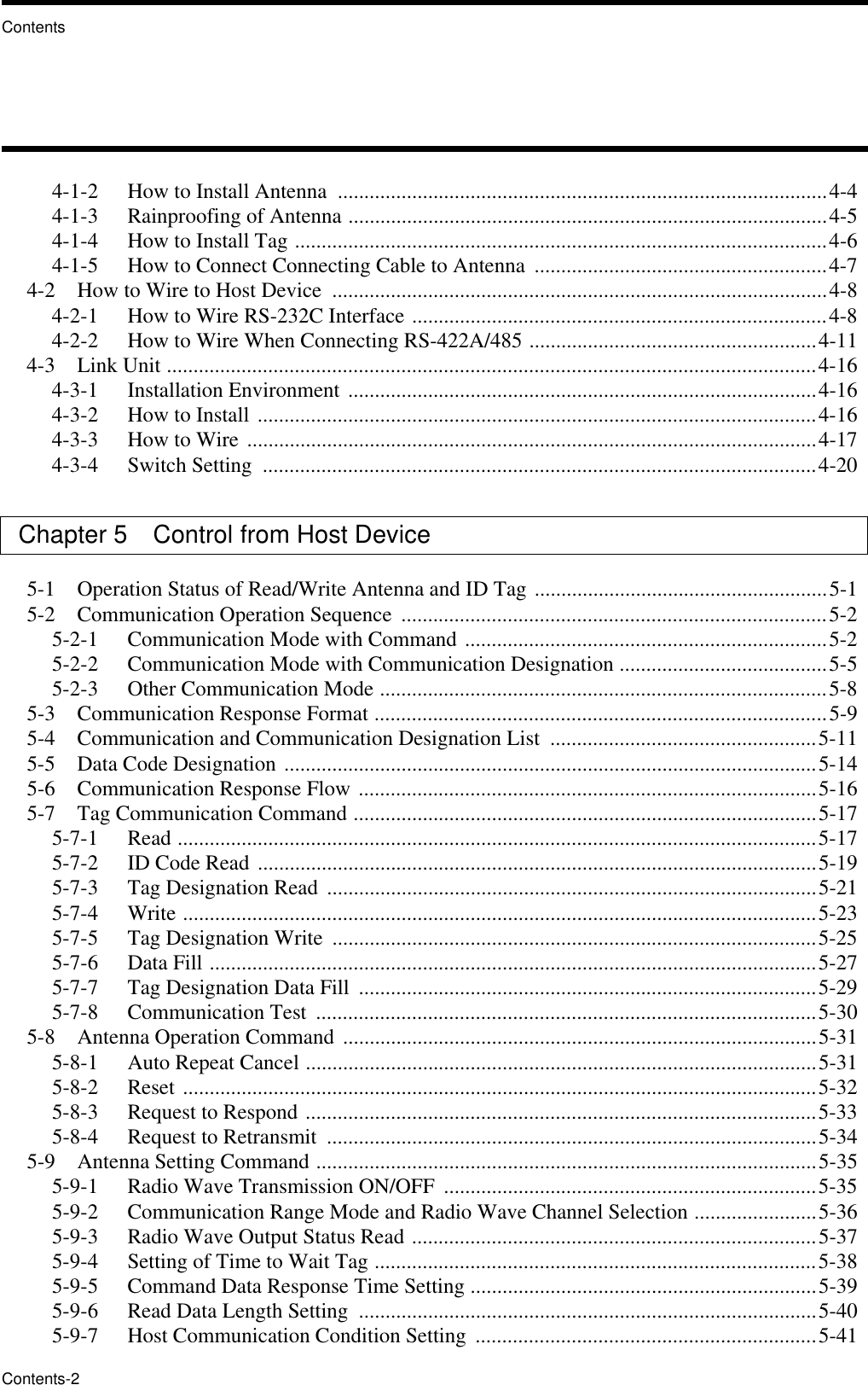 ContentsContents-24-1-2   How to Install Antenna  ............................................................................................4-44-1-3   Rainproofing of Antenna ..........................................................................................4-54-1-4   How to Install Tag ....................................................................................................4-64-1-5   How to Connect Connecting Cable to Antenna  .......................................................4-74-2   How to Wire to Host Device  .............................................................................................4-84-2-1   How to Wire RS-232C Interface ..............................................................................4-84-2-2   How to Wire When Connecting RS-422A/485 ......................................................4-114-3   Link Unit ..........................................................................................................................4-164-3-1   Installation Environment ........................................................................................4-164-3-2   How to Install .........................................................................................................4-164-3-3   How to Wire ...........................................................................................................4-174-3-4   Switch Setting  ........................................................................................................4-20Chapter 5   Control from Host Device 5-1   Operation Status of Read/Write Antenna and ID Tag .......................................................5-15-2   Communication Operation Sequence  ................................................................................5-25-2-1   Communication Mode with Command ....................................................................5-25-2-2   Communication Mode with Communication Designation .......................................5-55-2-3   Other Communication Mode ....................................................................................5-85-3   Communication Response Format .....................................................................................5-95-4   Communication and Communication Designation List  ..................................................5-115-5   Data Code Designation ....................................................................................................5-145-6   Communication Response Flow ......................................................................................5-165-7   Tag Communication Command .......................................................................................5-175-7-1   Read ........................................................................................................................5-175-7-2   ID Code Read .........................................................................................................5-195-7-3   Tag Designation Read ............................................................................................5-215-7-4   Write .......................................................................................................................5-235-7-5   Tag Designation Write  ...........................................................................................5-255-7-6   Data Fill ..................................................................................................................5-275-7-7   Tag Designation Data Fill  ......................................................................................5-295-7-8   Communication Test  ..............................................................................................5-305-8   Antenna Operation Command  .........................................................................................5-315-8-1   Auto Repeat Cancel ................................................................................................5-315-8-2   Reset .......................................................................................................................5-325-8-3   Request to Respond ................................................................................................5-335-8-4   Request to Retransmit  ............................................................................................5-345-9   Antenna Setting Command ..............................................................................................5-355-9-1   Radio Wave Transmission ON/OFF  ......................................................................5-355-9-2   Communication Range Mode and Radio Wave Channel Selection .......................5-365-9-3   Radio Wave Output Status Read ............................................................................5-375-9-4   Setting of Time to Wait Tag ...................................................................................5-385-9-5   Command Data Response Time Setting .................................................................5-395-9-6   Read Data Length Setting  ......................................................................................5-405-9-7   Host Communication Condition Setting  ................................................................5-41