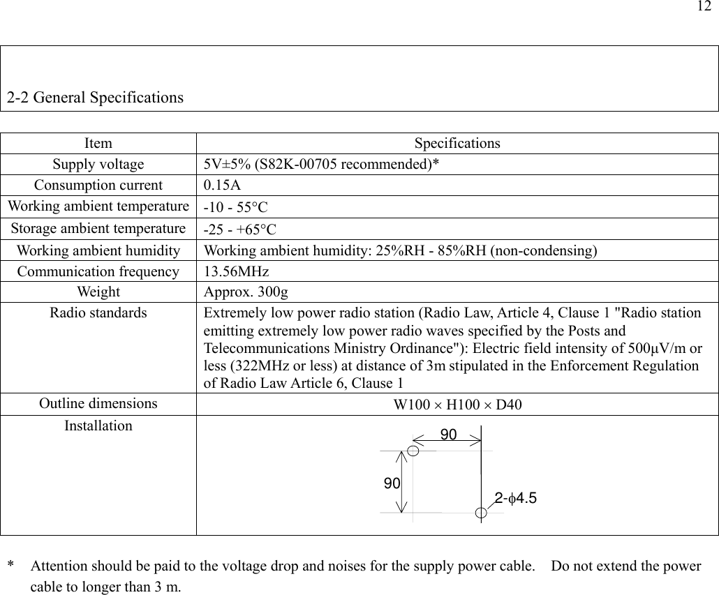 12   2-2 General Specifications  Item Specifications Supply voltage  5V±5% (S82K-00705 recommended)* Consumption current  0.15A Working ambient temperature -10 - 55°C Storage ambient temperature -25 - +65°C Working ambient humidity  Working ambient humidity: 25%RH - 85%RH (non-condensing) Communication frequency  13.56MHz Weight Approx. 300g Radio standards  Extremely low power radio station (Radio Law, Article 4, Clause 1 &quot;Radio station emitting extremely low power radio waves specified by the Posts and Telecommunications Ministry Ordinance&quot;): Electric field intensity of 500µV/m or less (322MHz or less) at distance of 3m stipulated in the Enforcement Regulation of Radio Law Article 6, Clause 1 Outline dimensions  W100 × H100 × D40 Installation         *  Attention should be paid to the voltage drop and noises for the supply power cable.    Do not extend the power cable to longer than 3 m. 9090 2-φ4.5